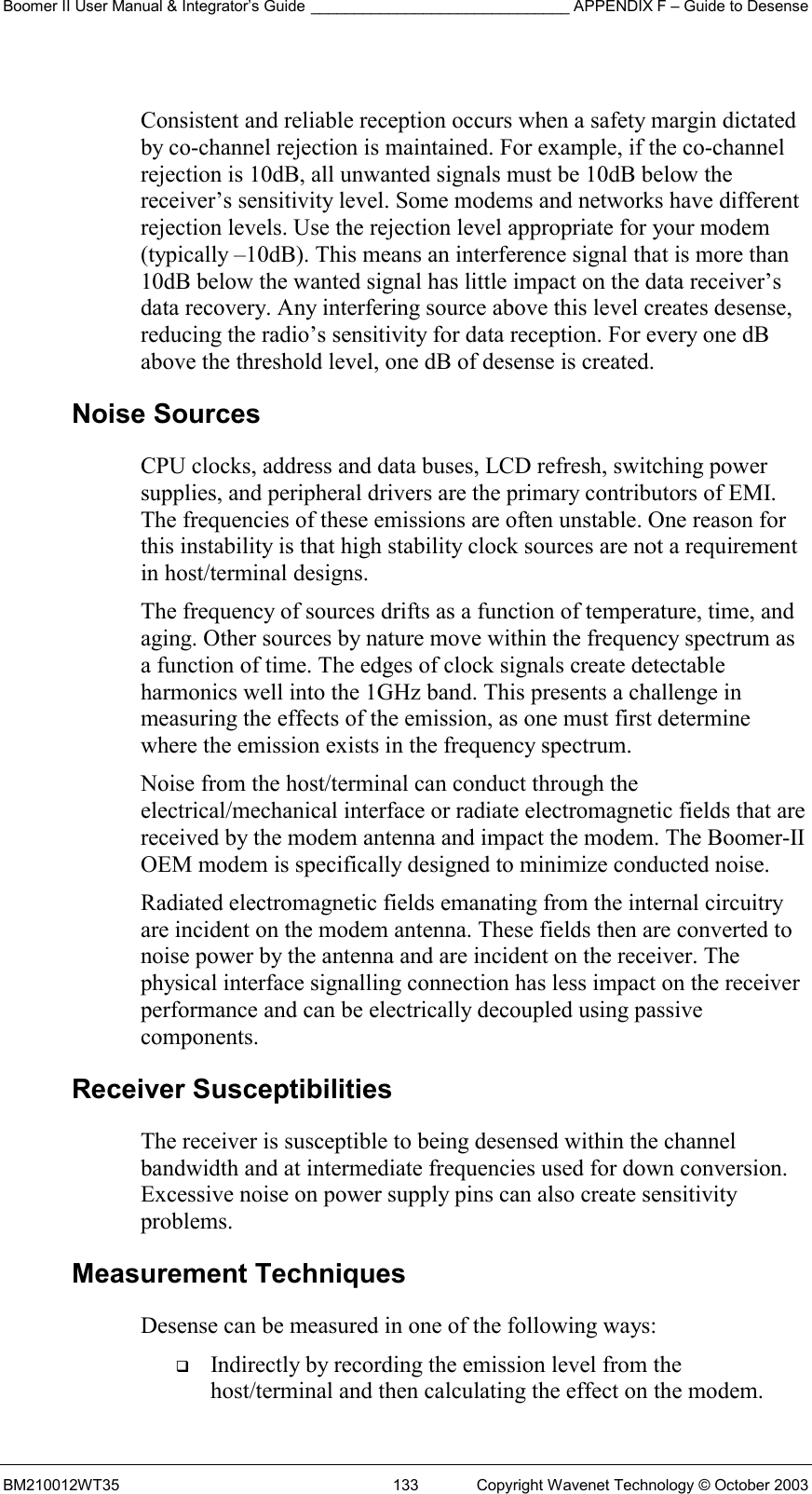 Boomer II User Manual &amp; Integrator’s Guide ______________________________ APPENDIX F – Guide to Desense BM210012WT35  133  Copyright Wavenet Technology © October 2003  Consistent and reliable reception occurs when a safety margin dictated by co-channel rejection is maintained. For example, if the co-channel rejection is 10dB, all unwanted signals must be 10dB below the receiver’s sensitivity level. Some modems and networks have different rejection levels. Use the rejection level appropriate for your modem (typically –10dB). This means an interference signal that is more than 10dB below the wanted signal has little impact on the data receiver’s data recovery. Any interfering source above this level creates desense, reducing the radio’s sensitivity for data reception. For every one dB above the threshold level, one dB of desense is created. Noise Sources CPU clocks, address and data buses, LCD refresh, switching power supplies, and peripheral drivers are the primary contributors of EMI. The frequencies of these emissions are often unstable. One reason for this instability is that high stability clock sources are not a requirement in host/terminal designs. The frequency of sources drifts as a function of temperature, time, and aging. Other sources by nature move within the frequency spectrum as a function of time. The edges of clock signals create detectable harmonics well into the 1GHz band. This presents a challenge in measuring the effects of the emission, as one must first determine where the emission exists in the frequency spectrum. Noise from the host/terminal can conduct through the electrical/mechanical interface or radiate electromagnetic fields that are received by the modem antenna and impact the modem. The Boomer-II OEM modem is specifically designed to minimize conducted noise. Radiated electromagnetic fields emanating from the internal circuitry are incident on the modem antenna. These fields then are converted to noise power by the antenna and are incident on the receiver. The physical interface signalling connection has less impact on the receiver performance and can be electrically decoupled using passive components. Receiver Susceptibilities The receiver is susceptible to being desensed within the channel bandwidth and at intermediate frequencies used for down conversion. Excessive noise on power supply pins can also create sensitivity problems. Measurement Techniques Desense can be measured in one of the following ways:   Indirectly by recording the emission level from the host/terminal and then calculating the effect on the modem. 