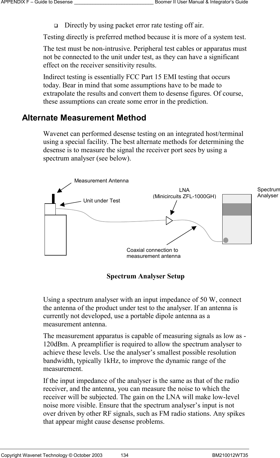 APPENDIX F – Guide to Desense ______________________________ Boomer II User Manual &amp; Integrator’s Guide Copyright Wavenet Technology © October 2003  134  BM210012WT35   Directly by using packet error rate testing off air. Testing directly is preferred method because it is more of a system test. The test must be non-intrusive. Peripheral test cables or apparatus must not be connected to the unit under test, as they can have a significant effect on the receiver sensitivity results. Indirect testing is essentially FCC Part 15 EMI testing that occurs today. Bear in mind that some assumptions have to be made to extrapolate the results and convert them to desense figures. Of course, these assumptions can create some error in the prediction. Alternate Measurement Method Wavenet can performed desense testing on an integrated host/terminal using a special facility. The best alternate methods for determining the desense is to measure the signal the receiver port sees by using a spectrum analyser (see below).          Spectrum Analyser Setup  Using a spectrum analyser with an input impedance of 50 W, connect the antenna of the product under test to the analyser. If an antenna is currently not developed, use a portable dipole antenna as a measurement antenna. The measurement apparatus is capable of measuring signals as low as -120dBm. A preamplifier is required to allow the spectrum analyser to achieve these levels. Use the analyser’s smallest possible resolution bandwidth, typically 1kHz, to improve the dynamic range of the measurement. If the input impedance of the analyser is the same as that of the radio receiver, and the antenna, you can measure the noise to which the receiver will be subjected. The gain on the LNA will make low-level noise more visible. Ensure that the spectrum analyser’s input is not over driven by other RF signals, such as FM radio stations. Any spikes that appear might cause desense problems. Measurement Antenna Unit under TestLNA (Minicircuits ZFL-1000GH) Coaxial connection tomeasurement antennaSpectrum Analyser 