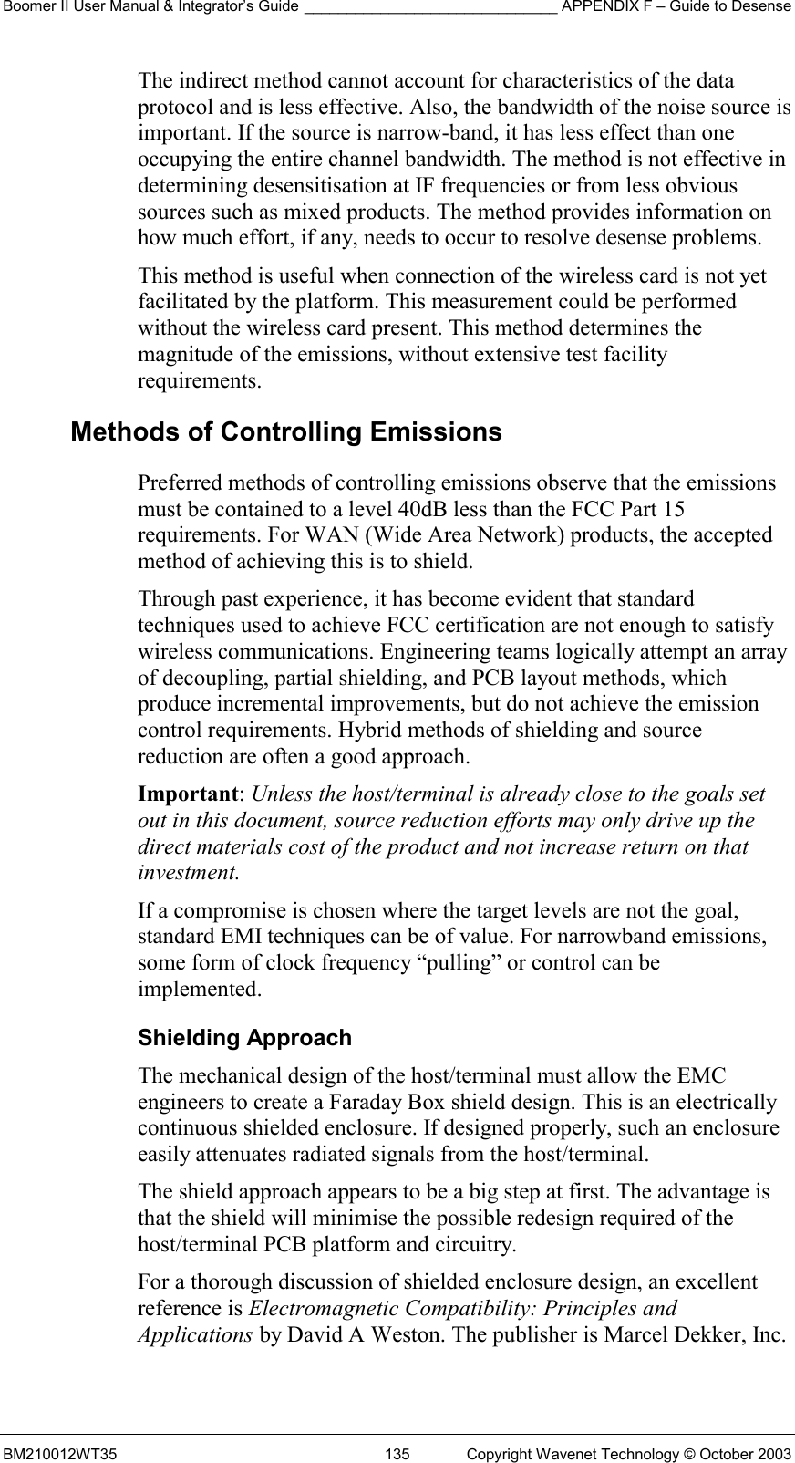 Boomer II User Manual &amp; Integrator’s Guide ______________________________ APPENDIX F – Guide to Desense BM210012WT35  135  Copyright Wavenet Technology © October 2003 The indirect method cannot account for characteristics of the data protocol and is less effective. Also, the bandwidth of the noise source is important. If the source is narrow-band, it has less effect than one occupying the entire channel bandwidth. The method is not effective in determining desensitisation at IF frequencies or from less obvious sources such as mixed products. The method provides information on how much effort, if any, needs to occur to resolve desense problems. This method is useful when connection of the wireless card is not yet facilitated by the platform. This measurement could be performed without the wireless card present. This method determines the magnitude of the emissions, without extensive test facility requirements. Methods of Controlling Emissions Preferred methods of controlling emissions observe that the emissions must be contained to a level 40dB less than the FCC Part 15 requirements. For WAN (Wide Area Network) products, the accepted method of achieving this is to shield.  Through past experience, it has become evident that standard techniques used to achieve FCC certification are not enough to satisfy wireless communications. Engineering teams logically attempt an array of decoupling, partial shielding, and PCB layout methods, which produce incremental improvements, but do not achieve the emission control requirements. Hybrid methods of shielding and source reduction are often a good approach. Important: Unless the host/terminal is already close to the goals set out in this document, source reduction efforts may only drive up the direct materials cost of the product and not increase return on that investment. If a compromise is chosen where the target levels are not the goal, standard EMI techniques can be of value. For narrowband emissions, some form of clock frequency “pulling” or control can be implemented. Shielding Approach The mechanical design of the host/terminal must allow the EMC engineers to create a Faraday Box shield design. This is an electrically continuous shielded enclosure. If designed properly, such an enclosure easily attenuates radiated signals from the host/terminal. The shield approach appears to be a big step at first. The advantage is that the shield will minimise the possible redesign required of the host/terminal PCB platform and circuitry. For a thorough discussion of shielded enclosure design, an excellent reference is Electromagnetic Compatibility: Principles and Applications by David A Weston. The publisher is Marcel Dekker, Inc. 