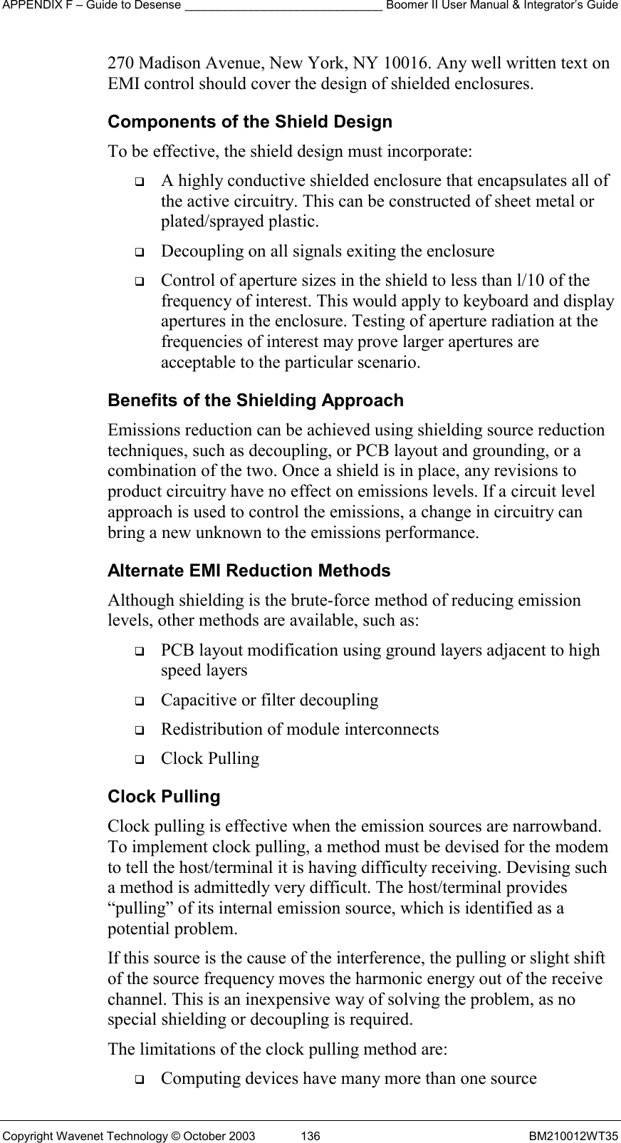 APPENDIX F – Guide to Desense ______________________________ Boomer II User Manual &amp; Integrator’s Guide Copyright Wavenet Technology © October 2003  136  BM210012WT35 270 Madison Avenue, New York, NY 10016. Any well written text on EMI control should cover the design of shielded enclosures. Components of the Shield Design To be effective, the shield design must incorporate:   A highly conductive shielded enclosure that encapsulates all of the active circuitry. This can be constructed of sheet metal or plated/sprayed plastic.   Decoupling on all signals exiting the enclosure   Control of aperture sizes in the shield to less than l/10 of the frequency of interest. This would apply to keyboard and display apertures in the enclosure. Testing of aperture radiation at the frequencies of interest may prove larger apertures are acceptable to the particular scenario. Benefits of the Shielding Approach Emissions reduction can be achieved using shielding source reduction techniques, such as decoupling, or PCB layout and grounding, or a combination of the two. Once a shield is in place, any revisions to product circuitry have no effect on emissions levels. If a circuit level approach is used to control the emissions, a change in circuitry can bring a new unknown to the emissions performance. Alternate EMI Reduction Methods Although shielding is the brute-force method of reducing emission levels, other methods are available, such as:   PCB layout modification using ground layers adjacent to high speed layers   Capacitive or filter decoupling   Redistribution of module interconnects   Clock Pulling Clock Pulling Clock pulling is effective when the emission sources are narrowband. To implement clock pulling, a method must be devised for the modem to tell the host/terminal it is having difficulty receiving. Devising such a method is admittedly very difficult. The host/terminal provides “pulling” of its internal emission source, which is identified as a potential problem. If this source is the cause of the interference, the pulling or slight shift of the source frequency moves the harmonic energy out of the receive channel. This is an inexpensive way of solving the problem, as no special shielding or decoupling is required. The limitations of the clock pulling method are:   Computing devices have many more than one source 