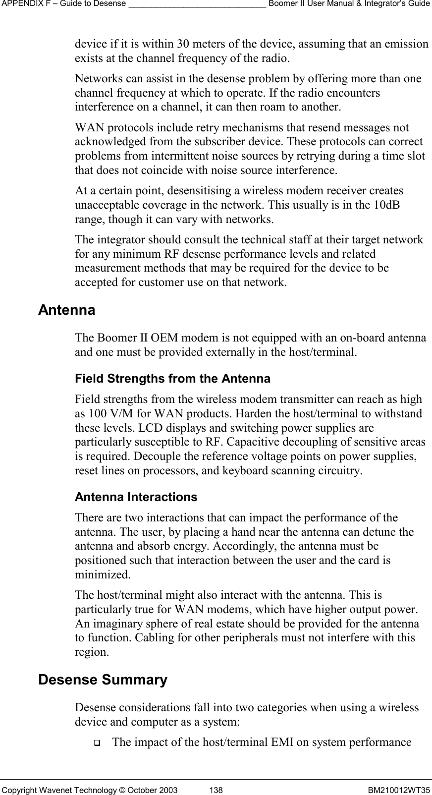 APPENDIX F – Guide to Desense ______________________________ Boomer II User Manual &amp; Integrator’s Guide Copyright Wavenet Technology © October 2003  138  BM210012WT35 device if it is within 30 meters of the device, assuming that an emission exists at the channel frequency of the radio. Networks can assist in the desense problem by offering more than one channel frequency at which to operate. If the radio encounters interference on a channel, it can then roam to another. WAN protocols include retry mechanisms that resend messages not acknowledged from the subscriber device. These protocols can correct problems from intermittent noise sources by retrying during a time slot that does not coincide with noise source interference. At a certain point, desensitising a wireless modem receiver creates unacceptable coverage in the network. This usually is in the 10dB range, though it can vary with networks.  The integrator should consult the technical staff at their target network for any minimum RF desense performance levels and related measurement methods that may be required for the device to be accepted for customer use on that network. Antenna  The Boomer II OEM modem is not equipped with an on-board antenna and one must be provided externally in the host/terminal. Field Strengths from the Antenna Field strengths from the wireless modem transmitter can reach as high as 100 V/M for WAN products. Harden the host/terminal to withstand these levels. LCD displays and switching power supplies are particularly susceptible to RF. Capacitive decoupling of sensitive areas is required. Decouple the reference voltage points on power supplies, reset lines on processors, and keyboard scanning circuitry. Antenna Interactions There are two interactions that can impact the performance of the antenna. The user, by placing a hand near the antenna can detune the antenna and absorb energy. Accordingly, the antenna must be positioned such that interaction between the user and the card is minimized. The host/terminal might also interact with the antenna. This is particularly true for WAN modems, which have higher output power. An imaginary sphere of real estate should be provided for the antenna to function. Cabling for other peripherals must not interfere with this region. Desense Summary Desense considerations fall into two categories when using a wireless device and computer as a system:   The impact of the host/terminal EMI on system performance 