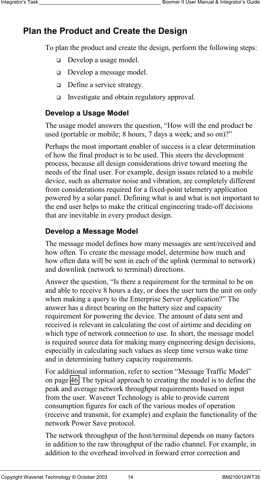 Integrator’s Task ____________________________________________ Boomer II User Manual &amp; Integrator’s Guide Copyright Wavenet Technology © October 2003  14  BM210012WT35 Plan the Product and Create the Design To plan the product and create the design, perform the following steps:   Develop a usage model.   Develop a message model.   Define a service strategy.   Investigate and obtain regulatory approval. Develop a Usage Model The usage model answers the question, “How will the end product be used (portable or mobile; 8 hours, 7 days a week; and so on)?” Perhaps the most important enabler of success is a clear determination of how the final product is to be used. This steers the development process, because all design considerations drive toward meeting the needs of the final user. For example, design issues related to a mobile device, such as alternator noise and vibration, are completely different from considerations required for a fixed-point telemetry application powered by a solar panel. Defining what is and what is not important to the end user helps to make the critical engineering trade-off decisions that are inevitable in every product design. Develop a Message Model The message model defines how many messages are sent/received and how often. To create the message model, determine how much and how often data will be sent in each of the uplink (terminal to network) and downlink (network to terminal) directions. Answer the question, “Is there a requirement for the terminal to be on and able to receive 8 hours a day, or does the user turn the unit on only when making a query to the Enterprise Server Application?” The answer has a direct bearing on the battery size and capacity requirement for powering the device. The amount of data sent and received is relevant in calculating the cost of airtime and deciding on which type of network connection to use. In short, the message model is required source data for making many engineering design decisions, especially in calculating such values as sleep time versus wake time and in determining battery capacity requirements. For additional information, refer to section “Message Traffic Model” on page 46. The typical approach to creating the model is to define the peak and average network throughput requirements based on input from the user. Wavenet Technology is able to provide current consumption figures for each of the various modes of operation (receive and transmit, for example) and explain the functionality of the network Power Save protocol. The network throughput of the host/terminal depends on many factors in addition to the raw throughput of the radio channel. For example, in addition to the overhead involved in forward error correction and 