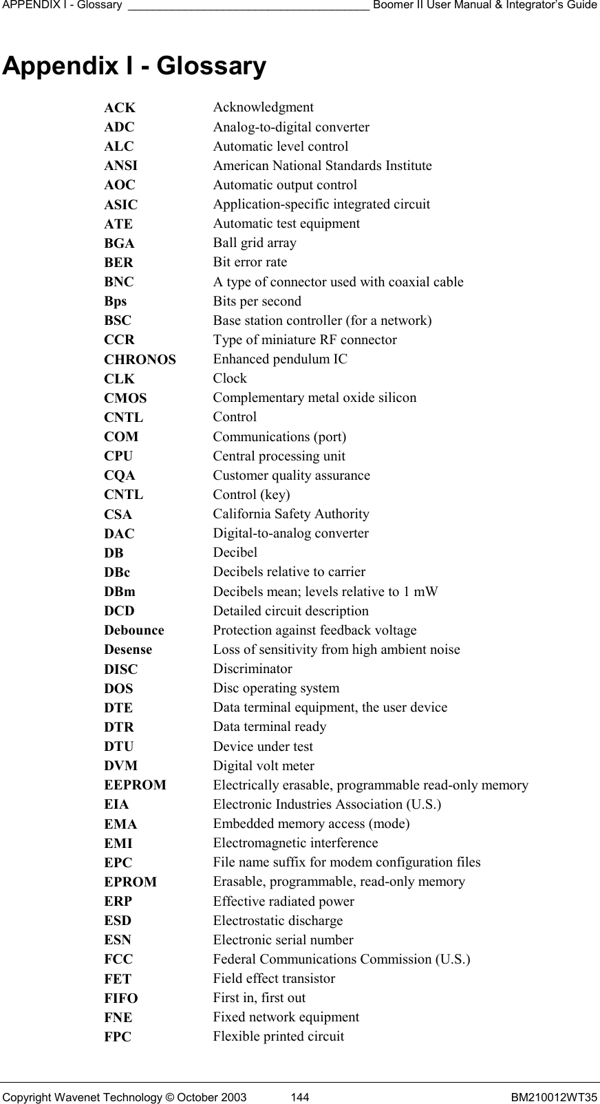 APPENDIX I - Glossary ______________________________________ Boomer II User Manual &amp; Integrator’s Guide Copyright Wavenet Technology © October 2003  144  BM210012WT35 Appendix I - Glossary ACK  Acknowledgment ADC  Analog-to-digital converter ALC  Automatic level control ANSI  American National Standards Institute AOC  Automatic output control ASIC  Application-specific integrated circuit ATE  Automatic test equipment BGA  Ball grid array BER  Bit error rate BNC  A type of connector used with coaxial cable Bps  Bits per second BSC  Base station controller (for a network) CCR  Type of miniature RF connector CHRONOS  Enhanced pendulum IC CLK  Clock CMOS  Complementary metal oxide silicon CNTL  Control COM  Communications (port) CPU  Central processing unit CQA  Customer quality assurance CNTL  Control (key) CSA  California Safety Authority DAC  Digital-to-analog converter DB  Decibel DBc  Decibels relative to carrier DBm  Decibels mean; levels relative to 1 mW DCD  Detailed circuit description Debounce  Protection against feedback voltage Desense  Loss of sensitivity from high ambient noise DISC  Discriminator DOS  Disc operating system DTE  Data terminal equipment, the user device DTR  Data terminal ready DTU  Device under test DVM  Digital volt meter EEPROM  Electrically erasable, programmable read-only memory EIA  Electronic Industries Association (U.S.) EMA  Embedded memory access (mode) EMI  Electromagnetic interference EPC  File name suffix for modem configuration files EPROM  Erasable, programmable, read-only memory ERP  Effective radiated power ESD  Electrostatic discharge ESN  Electronic serial number FCC  Federal Communications Commission (U.S.) FET  Field effect transistor FIFO  First in, first out FNE  Fixed network equipment FPC  Flexible printed circuit 