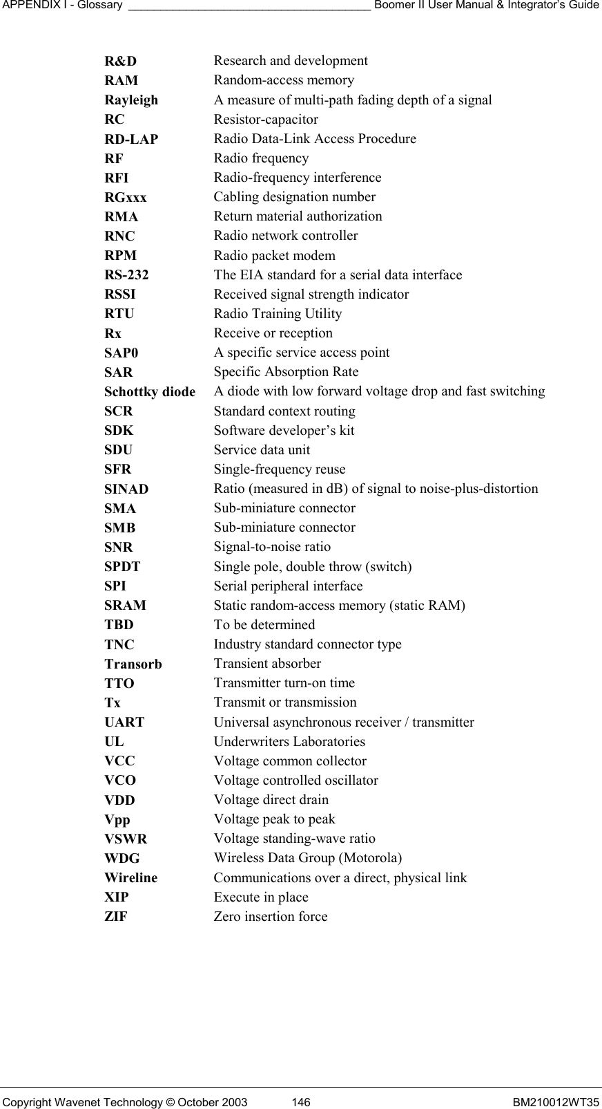 APPENDIX I - Glossary ______________________________________ Boomer II User Manual &amp; Integrator’s Guide Copyright Wavenet Technology © October 2003  146  BM210012WT35 R&amp;D  Research and development RAM  Random-access memory Rayleigh  A measure of multi-path fading depth of a signal RC  Resistor-capacitor RD-LAP  Radio Data-Link Access Procedure RF  Radio frequency RFI  Radio-frequency interference RGxxx  Cabling designation number RMA  Return material authorization RNC  Radio network controller RPM  Radio packet modem RS-232  The EIA standard for a serial data interface RSSI  Received signal strength indicator RTU  Radio Training Utility Rx  Receive or reception SAP0  A specific service access point SAR  Specific Absorption Rate Schottky diode  A diode with low forward voltage drop and fast switching SCR  Standard context routing SDK  Software developer’s kit SDU  Service data unit SFR  Single-frequency reuse SINAD  Ratio (measured in dB) of signal to noise-plus-distortion SMA  Sub-miniature connector SMB  Sub-miniature connector SNR  Signal-to-noise ratio SPDT  Single pole, double throw (switch) SPI  Serial peripheral interface SRAM  Static random-access memory (static RAM) TBD  To be determined TNC  Industry standard connector type Transorb  Transient absorber TTO  Transmitter turn-on time Tx  Transmit or transmission UART  Universal asynchronous receiver / transmitter UL  Underwriters Laboratories VCC  Voltage common collector VCO  Voltage controlled oscillator VDD  Voltage direct drain Vpp  Voltage peak to peak VSWR  Voltage standing-wave ratio WDG  Wireless Data Group (Motorola) Wireline  Communications over a direct, physical link XIP  Execute in place ZIF  Zero insertion force    