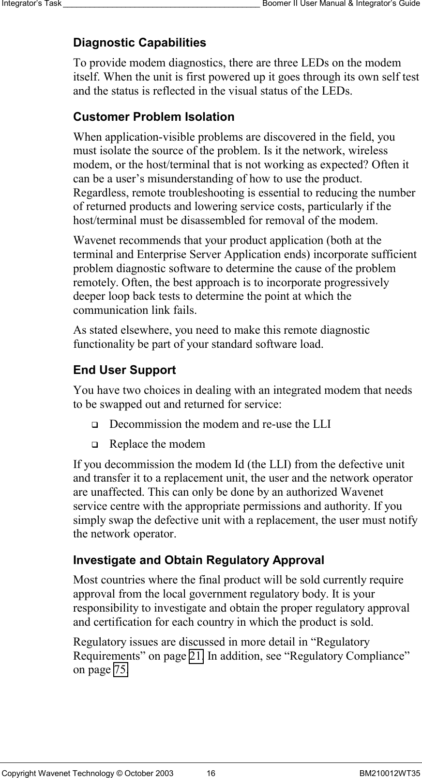 Integrator’s Task ____________________________________________ Boomer II User Manual &amp; Integrator’s Guide Copyright Wavenet Technology © October 2003  16  BM210012WT35 Diagnostic Capabilities To provide modem diagnostics, there are three LEDs on the modem itself. When the unit is first powered up it goes through its own self test and the status is reflected in the visual status of the LEDs. Customer Problem Isolation When application-visible problems are discovered in the field, you must isolate the source of the problem. Is it the network, wireless modem, or the host/terminal that is not working as expected? Often it can be a user’s misunderstanding of how to use the product. Regardless, remote troubleshooting is essential to reducing the number of returned products and lowering service costs, particularly if the host/terminal must be disassembled for removal of the modem. Wavenet recommends that your product application (both at the terminal and Enterprise Server Application ends) incorporate sufficient problem diagnostic software to determine the cause of the problem remotely. Often, the best approach is to incorporate progressively deeper loop back tests to determine the point at which the communication link fails. As stated elsewhere, you need to make this remote diagnostic functionality be part of your standard software load.  End User Support You have two choices in dealing with an integrated modem that needs to be swapped out and returned for service:   Decommission the modem and re-use the LLI   Replace the modem If you decommission the modem Id (the LLI) from the defective unit and transfer it to a replacement unit, the user and the network operator are unaffected. This can only be done by an authorized Wavenet service centre with the appropriate permissions and authority. If you simply swap the defective unit with a replacement, the user must notify the network operator.  Investigate and Obtain Regulatory Approval Most countries where the final product will be sold currently require approval from the local government regulatory body. It is your responsibility to investigate and obtain the proper regulatory approval and certification for each country in which the product is sold.  Regulatory issues are discussed in more detail in “Regulatory Requirements” on page 21. In addition, see “Regulatory Compliance” on page 75. 