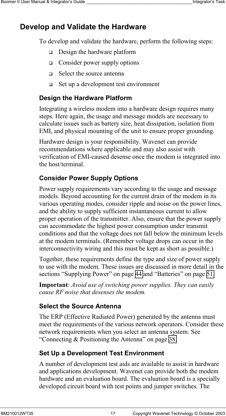 Boomer II User Manual &amp; Integrator’s Guide ____________________________________________ Integrator’s Task BM210012WT35  17  Copyright Wavenet Technology © October 2003 Develop and Validate the Hardware To develop and validate the hardware, perform the following steps:   Design the hardware platform   Consider power supply options   Select the source antenna   Set up a development test environment Design the Hardware Platform Integrating a wireless modem into a hardware design requires many steps. Here again, the usage and message models are necessary to calculate issues such as battery size, heat dissipation, isolation from EMI, and physical mounting of the unit to ensure proper grounding. Hardware design is your responsibility. Wavenet can provide recommendations where applicable and may also assist with verification of EMI-caused desense once the modem is integrated into the host/terminal.  Consider Power Supply Options Power supply requirements vary according to the usage and message models. Beyond accounting for the current drain of the modem in its various operating modes, consider ripple and noise on the power lines, and the ability to supply sufficient instantaneous current to allow proper operation of the transmitter. Also, ensure that the power supply can accommodate the highest power consumption under transmit conditions and that the voltage does not fall below the minimum levels at the modem terminals. (Remember voltage drops can occur in the interconnectivity wiring and this must be kept as short as possible.) Together, these requirements define the type and size of power supply to use with the modem. These issues are discussed in more detail in the sections “Supplying Power” on page 44 and “Batteries” on page 51. Important: Avoid use of switching power supplies. They can easily cause RF noise that desenses the modem. Select the Source Antenna The ERP (Effective Radiated Power) generated by the antenna must meet the requirements of the various network operators. Consider these network requirements when you select an antenna system. See “Connecting &amp; Positioning the Antenna” on page 38.  Set Up a Development Test Environment A number of development test aids are available to assist in hardware and applications development. Wavenet can provide both the modem hardware and an evaluation board. The evaluation board is a specially developed circuit board with test points and jumper switches. The 