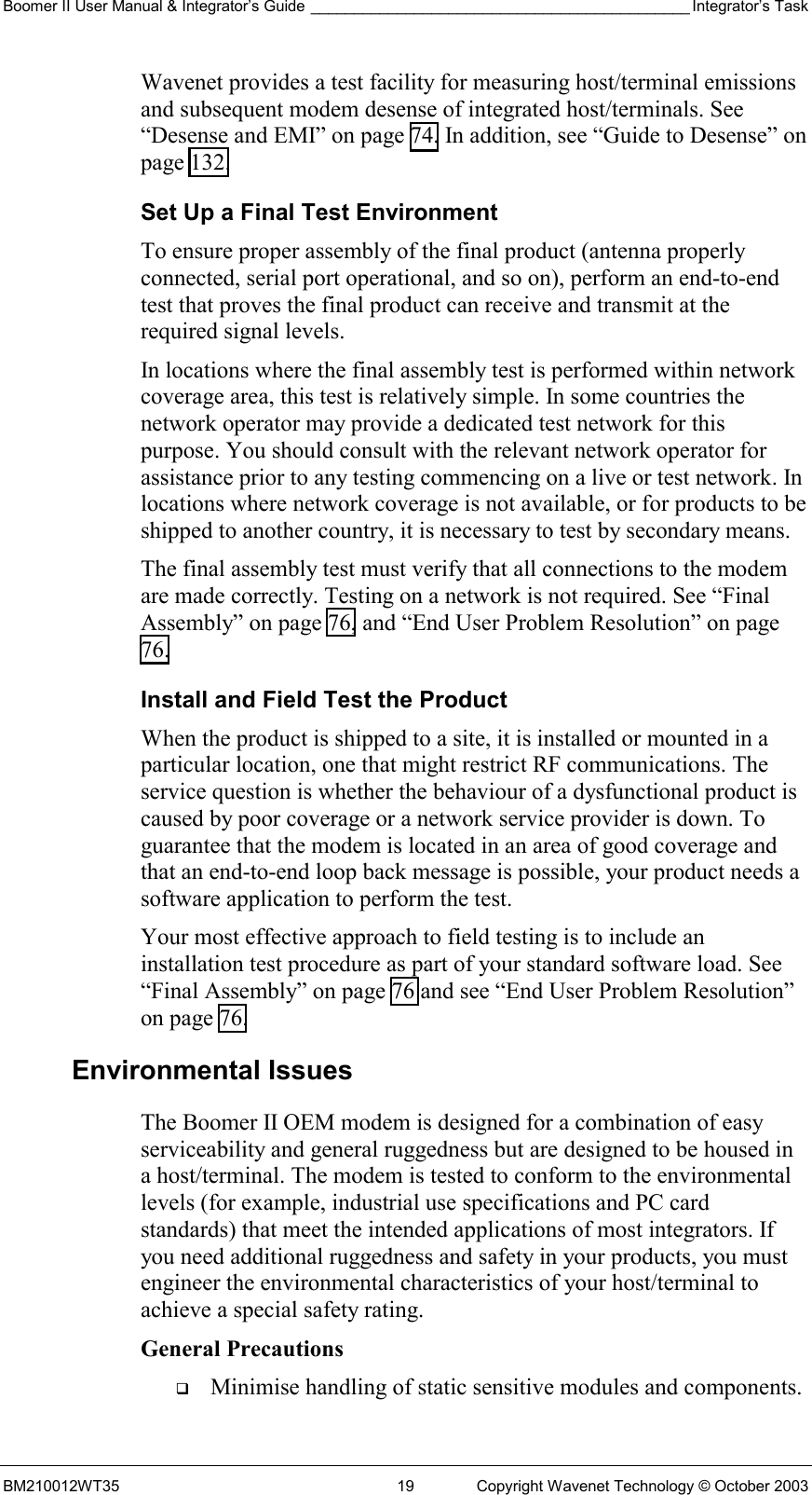 Boomer II User Manual &amp; Integrator’s Guide ____________________________________________ Integrator’s Task BM210012WT35  19  Copyright Wavenet Technology © October 2003 Wavenet provides a test facility for measuring host/terminal emissions and subsequent modem desense of integrated host/terminals. See “Desense and EMI” on page 74. In addition, see “Guide to Desense” on page 132. Set Up a Final Test Environment To ensure proper assembly of the final product (antenna properly connected, serial port operational, and so on), perform an end-to-end test that proves the final product can receive and transmit at the required signal levels.  In locations where the final assembly test is performed within network coverage area, this test is relatively simple. In some countries the network operator may provide a dedicated test network for this purpose. You should consult with the relevant network operator for assistance prior to any testing commencing on a live or test network. In locations where network coverage is not available, or for products to be shipped to another country, it is necessary to test by secondary means. The final assembly test must verify that all connections to the modem are made correctly. Testing on a network is not required. See “Final Assembly” on page 76, and “End User Problem Resolution” on page 76. Install and Field Test the Product When the product is shipped to a site, it is installed or mounted in a particular location, one that might restrict RF communications. The service question is whether the behaviour of a dysfunctional product is caused by poor coverage or a network service provider is down. To guarantee that the modem is located in an area of good coverage and that an end-to-end loop back message is possible, your product needs a software application to perform the test. Your most effective approach to field testing is to include an installation test procedure as part of your standard software load. See “Final Assembly” on page 76 and see “End User Problem Resolution” on page 76. Environmental Issues The Boomer II OEM modem is designed for a combination of easy serviceability and general ruggedness but are designed to be housed in a host/terminal. The modem is tested to conform to the environmental levels (for example, industrial use specifications and PC card standards) that meet the intended applications of most integrators. If you need additional ruggedness and safety in your products, you must engineer the environmental characteristics of your host/terminal to achieve a special safety rating. General Precautions   Minimise handling of static sensitive modules and components. 