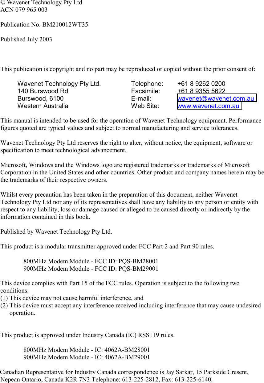   © Wavenet Technology Pty Ltd ACN 079 965 003  Publication No. BM210012WT35  Published July 2003    This publication is copyright and no part may be reproduced or copied without the prior consent of:  Wavenet Technology Pty Ltd. 140 Burswood Rd Burswood, 6100 Western Australia Telephone:  +61 8 9262 0200 Facsimile:  +61 8 9355 5622 E-mail:   wavenet@wavenet.com.au  Web Site:  www.wavenet.com.au   This manual is intended to be used for the operation of Wavenet Technology equipment. Performance figures quoted are typical values and subject to normal manufacturing and service tolerances.  Wavenet Technology Pty Ltd reserves the right to alter, without notice, the equipment, software or specification to meet technological advancement.  Microsoft, Windows and the Windows logo are registered trademarks or trademarks of Microsoft Corporation in the United States and other countries. Other product and company names herein may be the trademarks of their respective owners.  Whilst every precaution has been taken in the preparation of this document, neither Wavenet Technology Pty Ltd nor any of its representatives shall have any liability to any person or entity with respect to any liability, loss or damage caused or alleged to be caused directly or indirectly by the information contained in this book.  Published by Wavenet Technology Pty Ltd.  This product is a modular transmitter approved under FCC Part 2 and Part 90 rules.  800MHz Modem Module - FCC ID: PQS-BM28001 900MHz Modem Module - FCC ID: PQS-BM29001  This device complies with Part 15 of the FCC rules. Operation is subject to the following two conditions: (1) This device may not cause harmful interference, and (2) This device must accept any interference received including interference that may cause undesired operation.   This product is approved under Industry Canada (IC) RSS119 rules.  800MHz Modem Module - IC: 4062A-BM28001 900MHz Modem Module - IC: 4062A-BM29001  Canadian Representative for Industry Canada correspondence is Jay Sarkar, 15 Parkside Cresent, Nepean Ontario, Canada K2R 7N3 Telephone: 613-225-2812, Fax: 613-225-6140.     