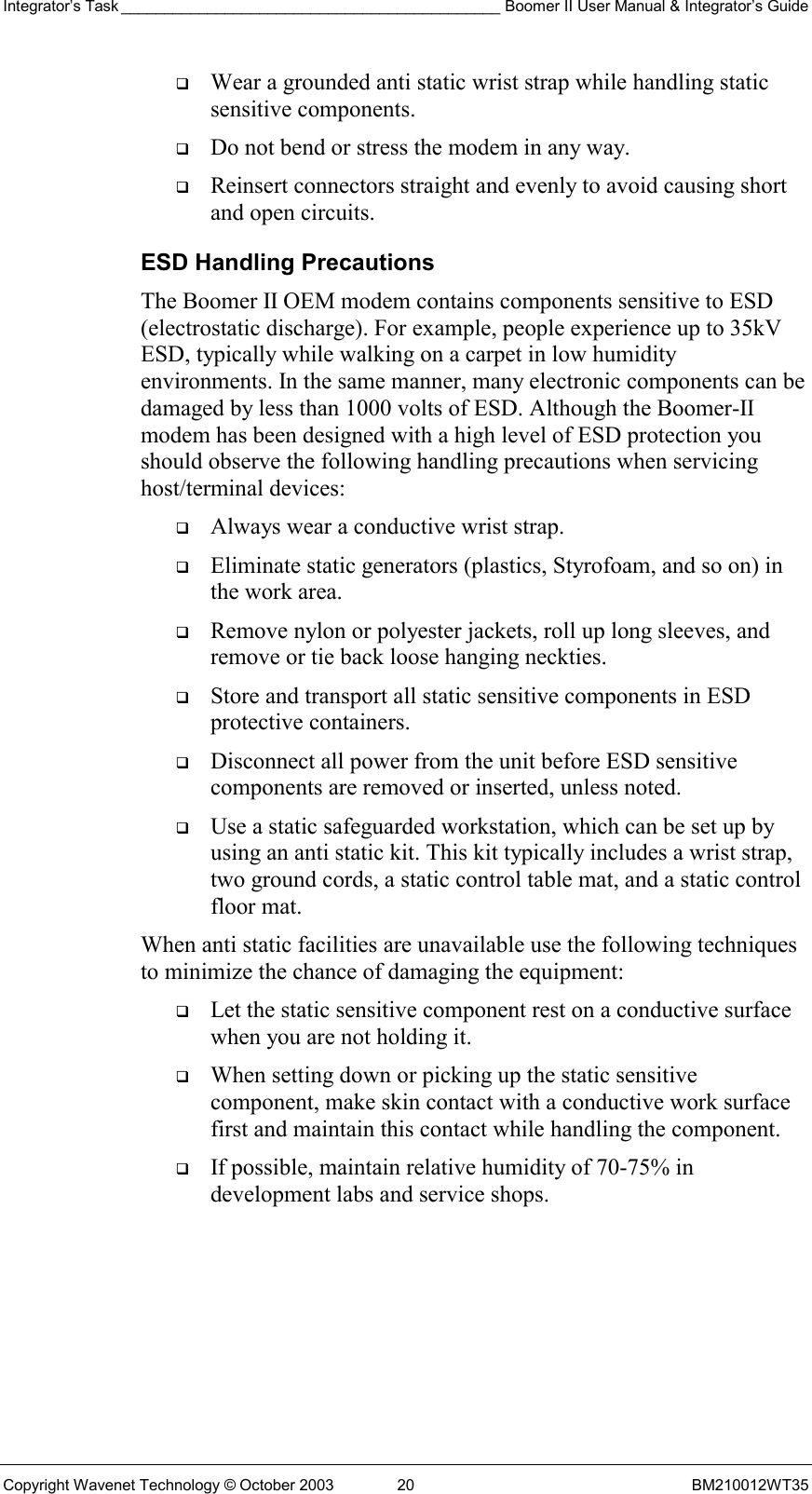 Integrator’s Task ____________________________________________ Boomer II User Manual &amp; Integrator’s Guide Copyright Wavenet Technology © October 2003  20  BM210012WT35   Wear a grounded anti static wrist strap while handling static sensitive components.   Do not bend or stress the modem in any way.   Reinsert connectors straight and evenly to avoid causing short and open circuits. ESD Handling Precautions The Boomer II OEM modem contains components sensitive to ESD (electrostatic discharge). For example, people experience up to 35kV ESD, typically while walking on a carpet in low humidity environments. In the same manner, many electronic components can be damaged by less than 1000 volts of ESD. Although the Boomer-II modem has been designed with a high level of ESD protection you should observe the following handling precautions when servicing host/terminal devices:   Always wear a conductive wrist strap.   Eliminate static generators (plastics, Styrofoam, and so on) in the work area.   Remove nylon or polyester jackets, roll up long sleeves, and remove or tie back loose hanging neckties.   Store and transport all static sensitive components in ESD protective containers.   Disconnect all power from the unit before ESD sensitive components are removed or inserted, unless noted.   Use a static safeguarded workstation, which can be set up by using an anti static kit. This kit typically includes a wrist strap, two ground cords, a static control table mat, and a static control floor mat. When anti static facilities are unavailable use the following techniques to minimize the chance of damaging the equipment:   Let the static sensitive component rest on a conductive surface when you are not holding it.   When setting down or picking up the static sensitive component, make skin contact with a conductive work surface first and maintain this contact while handling the component.   If possible, maintain relative humidity of 70-75% in development labs and service shops. 