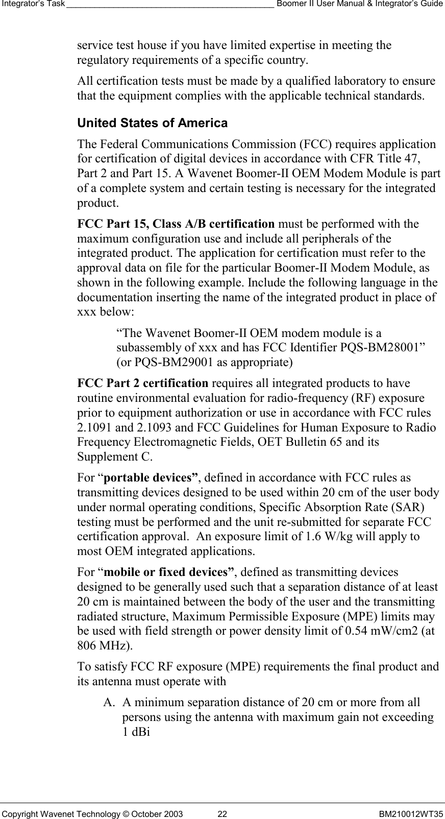 Integrator’s Task ____________________________________________ Boomer II User Manual &amp; Integrator’s Guide Copyright Wavenet Technology © October 2003  22  BM210012WT35 service test house if you have limited expertise in meeting the regulatory requirements of a specific country. All certification tests must be made by a qualified laboratory to ensure that the equipment complies with the applicable technical standards. United States of America The Federal Communications Commission (FCC) requires application for certification of digital devices in accordance with CFR Title 47, Part 2 and Part 15. A Wavenet Boomer-II OEM Modem Module is part of a complete system and certain testing is necessary for the integrated product. FCC Part 15, Class A/B certification must be performed with the maximum configuration use and include all peripherals of the integrated product. The application for certification must refer to the approval data on file for the particular Boomer-II Modem Module, as shown in the following example. Include the following language in the documentation inserting the name of the integrated product in place of xxx below:  “The Wavenet Boomer-II OEM modem module is a subassembly of xxx and has FCC Identifier PQS-BM28001” (or PQS-BM29001 as appropriate) FCC Part 2 certification requires all integrated products to have routine environmental evaluation for radio-frequency (RF) exposure prior to equipment authorization or use in accordance with FCC rules 2.1091 and 2.1093 and FCC Guidelines for Human Exposure to Radio Frequency Electromagnetic Fields, OET Bulletin 65 and its Supplement C.  For “portable devices”, defined in accordance with FCC rules as transmitting devices designed to be used within 20 cm of the user body under normal operating conditions, Specific Absorption Rate (SAR) testing must be performed and the unit re-submitted for separate FCC certification approval.  An exposure limit of 1.6 W/kg will apply to most OEM integrated applications. For “mobile or fixed devices”, defined as transmitting devices designed to be generally used such that a separation distance of at least 20 cm is maintained between the body of the user and the transmitting radiated structure, Maximum Permissible Exposure (MPE) limits may be used with field strength or power density limit of 0.54 mW/cm2 (at 806 MHz).  To satisfy FCC RF exposure (MPE) requirements the final product and its antenna must operate with A.  A minimum separation distance of 20 cm or more from all persons using the antenna with maximum gain not exceeding 1 dBi  