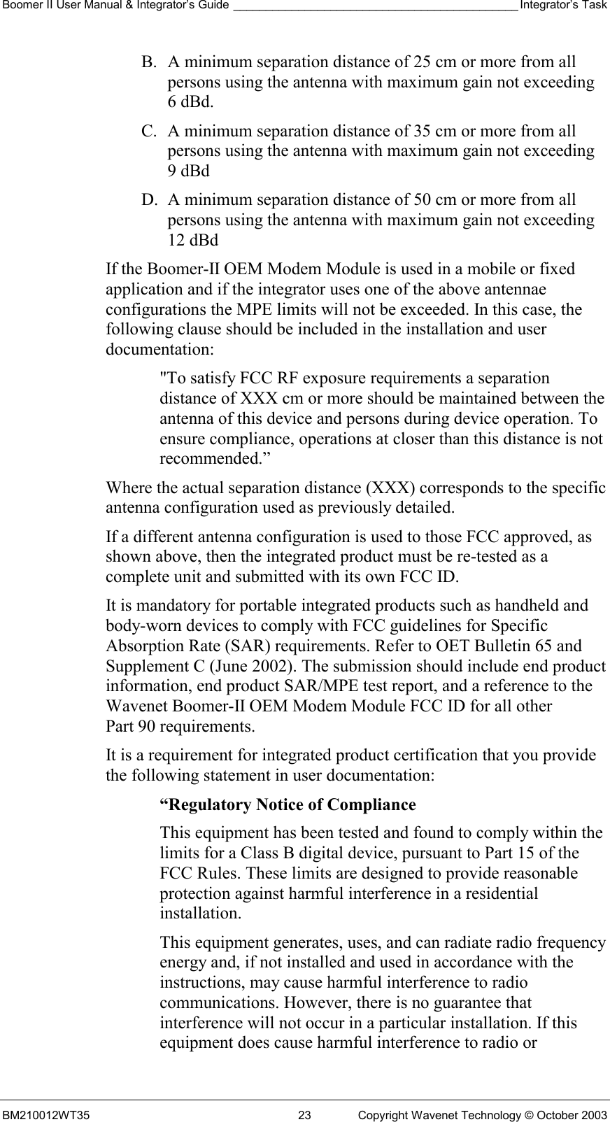 Boomer II User Manual &amp; Integrator’s Guide ____________________________________________ Integrator’s Task BM210012WT35  23  Copyright Wavenet Technology © October 2003 B.  A minimum separation distance of 25 cm or more from all persons using the antenna with maximum gain not exceeding 6 dBd. C.  A minimum separation distance of 35 cm or more from all persons using the antenna with maximum gain not exceeding 9 dBd  D.  A minimum separation distance of 50 cm or more from all persons using the antenna with maximum gain not exceeding 12 dBd  If the Boomer-II OEM Modem Module is used in a mobile or fixed application and if the integrator uses one of the above antennae configurations the MPE limits will not be exceeded. In this case, the following clause should be included in the installation and user documentation: &quot;To satisfy FCC RF exposure requirements a separation distance of XXX cm or more should be maintained between the antenna of this device and persons during device operation. To ensure compliance, operations at closer than this distance is not recommended.” Where the actual separation distance (XXX) corresponds to the specific antenna configuration used as previously detailed. If a different antenna configuration is used to those FCC approved, as shown above, then the integrated product must be re-tested as a complete unit and submitted with its own FCC ID.   It is mandatory for portable integrated products such as handheld and body-worn devices to comply with FCC guidelines for Specific Absorption Rate (SAR) requirements. Refer to OET Bulletin 65 and Supplement C (June 2002). The submission should include end product information, end product SAR/MPE test report, and a reference to the Wavenet Boomer-II OEM Modem Module FCC ID for all other Part 90 requirements. It is a requirement for integrated product certification that you provide the following statement in user documentation: “Regulatory Notice of Compliance This equipment has been tested and found to comply within the limits for a Class B digital device, pursuant to Part 15 of the FCC Rules. These limits are designed to provide reasonable protection against harmful interference in a residential installation. This equipment generates, uses, and can radiate radio frequency energy and, if not installed and used in accordance with the instructions, may cause harmful interference to radio communications. However, there is no guarantee that interference will not occur in a particular installation. If this equipment does cause harmful interference to radio or 