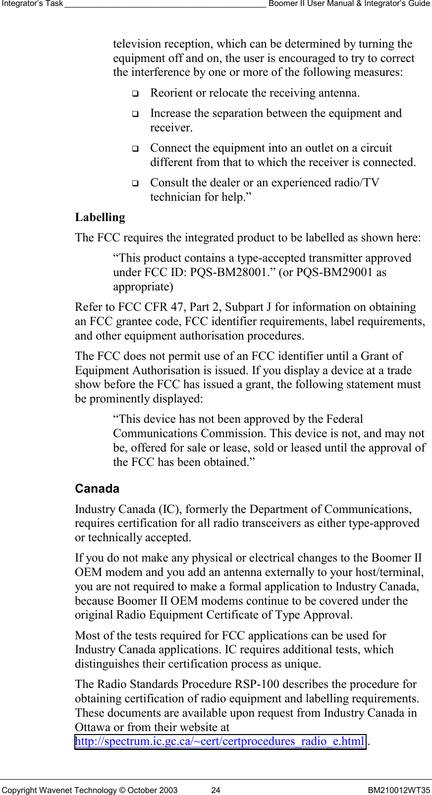 Integrator’s Task ____________________________________________ Boomer II User Manual &amp; Integrator’s Guide Copyright Wavenet Technology © October 2003  24  BM210012WT35 television reception, which can be determined by turning the equipment off and on, the user is encouraged to try to correct the interference by one or more of the following measures:   Reorient or relocate the receiving antenna.   Increase the separation between the equipment and receiver.   Connect the equipment into an outlet on a circuit different from that to which the receiver is connected.   Consult the dealer or an experienced radio/TV technician for help.” Labelling  The FCC requires the integrated product to be labelled as shown here: “This product contains a type-accepted transmitter approved under FCC ID: PQS-BM28001.” (or PQS-BM29001 as appropriate) Refer to FCC CFR 47, Part 2, Subpart J for information on obtaining an FCC grantee code, FCC identifier requirements, label requirements, and other equipment authorisation procedures. The FCC does not permit use of an FCC identifier until a Grant of Equipment Authorisation is issued. If you display a device at a trade show before the FCC has issued a grant, the following statement must be prominently displayed: “This device has not been approved by the Federal Communications Commission. This device is not, and may not be, offered for sale or lease, sold or leased until the approval of the FCC has been obtained.” Canada Industry Canada (IC), formerly the Department of Communications, requires certification for all radio transceivers as either type-approved or technically accepted. If you do not make any physical or electrical changes to the Boomer II OEM modem and you add an antenna externally to your host/terminal, you are not required to make a formal application to Industry Canada, because Boomer II OEM modems continue to be covered under the original Radio Equipment Certificate of Type Approval. Most of the tests required for FCC applications can be used for Industry Canada applications. IC requires additional tests, which distinguishes their certification process as unique. The Radio Standards Procedure RSP-100 describes the procedure for obtaining certification of radio equipment and labelling requirements. These documents are available upon request from Industry Canada in Ottawa or from their website at http://spectrum.ic.gc.ca/~cert/certprocedures_radio_e.html . 