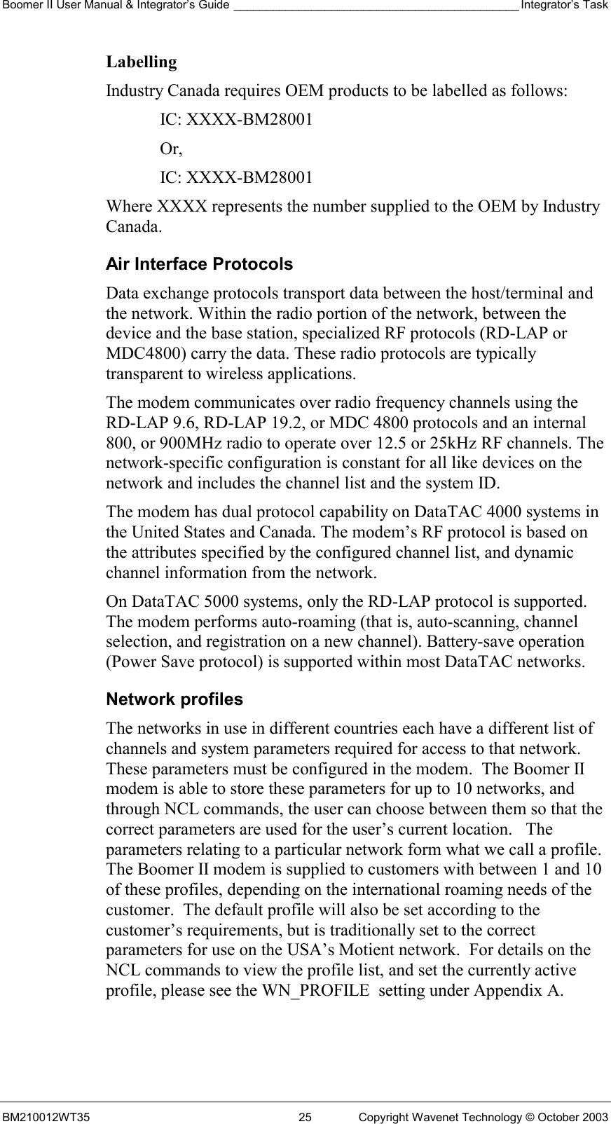 Boomer II User Manual &amp; Integrator’s Guide ____________________________________________ Integrator’s Task BM210012WT35  25  Copyright Wavenet Technology © October 2003 Labelling Industry Canada requires OEM products to be labelled as follows: IC: XXXX-BM28001 Or, IC: XXXX-BM28001 Where XXXX represents the number supplied to the OEM by Industry Canada. Air Interface Protocols Data exchange protocols transport data between the host/terminal and the network. Within the radio portion of the network, between the device and the base station, specialized RF protocols (RD-LAP or MDC4800) carry the data. These radio protocols are typically transparent to wireless applications. The modem communicates over radio frequency channels using the RD-LAP 9.6, RD-LAP 19.2, or MDC 4800 protocols and an internal 800, or 900MHz radio to operate over 12.5 or 25kHz RF channels. The network-specific configuration is constant for all like devices on the network and includes the channel list and the system ID. The modem has dual protocol capability on DataTAC 4000 systems in the United States and Canada. The modem’s RF protocol is based on the attributes specified by the configured channel list, and dynamic channel information from the network. On DataTAC 5000 systems, only the RD-LAP protocol is supported. The modem performs auto-roaming (that is, auto-scanning, channel selection, and registration on a new channel). Battery-save operation (Power Save protocol) is supported within most DataTAC networks. Network profiles The networks in use in different countries each have a different list of channels and system parameters required for access to that network.  These parameters must be configured in the modem.  The Boomer II modem is able to store these parameters for up to 10 networks, and through NCL commands, the user can choose between them so that the correct parameters are used for the user’s current location.   The parameters relating to a particular network form what we call a profile.  The Boomer II modem is supplied to customers with between 1 and 10 of these profiles, depending on the international roaming needs of the customer.  The default profile will also be set according to the customer’s requirements, but is traditionally set to the correct parameters for use on the USA’s Motient network.  For details on the NCL commands to view the profile list, and set the currently active profile, please see the WN_PROFILE  setting under Appendix A. 