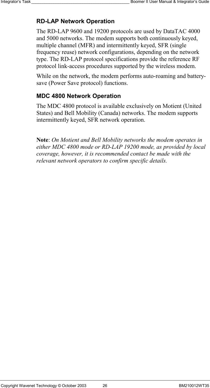 Integrator’s Task ____________________________________________ Boomer II User Manual &amp; Integrator’s Guide Copyright Wavenet Technology © October 2003  26  BM210012WT35 RD-LAP Network Operation The RD-LAP 9600 and 19200 protocols are used by DataTAC 4000 and 5000 networks. The modem supports both continuously keyed, multiple channel (MFR) and intermittently keyed, SFR (single frequency reuse) network configurations, depending on the network type. The RD-LAP protocol specifications provide the reference RF protocol link-access procedures supported by the wireless modem. While on the network, the modem performs auto-roaming and battery-save (Power Save protocol) functions. MDC 4800 Network Operation The MDC 4800 protocol is available exclusively on Motient (United States) and Bell Mobility (Canada) networks. The modem supports intermittently keyed, SFR network operation.  Note: On Motient and Bell Mobility networks the modem operates in either MDC 4800 mode or RD-LAP 19200 mode, as provided by local coverage, however, it is recommended contact be made with the relevant network operators to confirm specific details.   