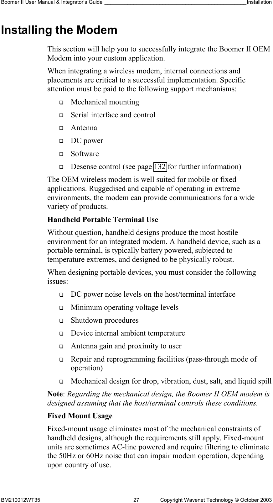 Boomer II User Manual &amp; Integrator’s Guide _________________________________________________Installation  BM210012WT35  27  Copyright Wavenet Technology © October 2003 Installing the Modem This section will help you to successfully integrate the Boomer II OEM Modem into your custom application.  When integrating a wireless modem, internal connections and placements are critical to a successful implementation. Specific attention must be paid to the following support mechanisms:   Mechanical mounting   Serial interface and control   Antenna   DC power   Software   Desense control (see page 132 for further information) The OEM wireless modem is well suited for mobile or fixed applications. Ruggedised and capable of operating in extreme environments, the modem can provide communications for a wide variety of products. Handheld Portable Terminal Use Without question, handheld designs produce the most hostile environment for an integrated modem. A handheld device, such as a portable terminal, is typically battery powered, subjected to temperature extremes, and designed to be physically robust. When designing portable devices, you must consider the following issues:   DC power noise levels on the host/terminal interface   Minimum operating voltage levels   Shutdown procedures   Device internal ambient temperature   Antenna gain and proximity to user   Repair and reprogramming facilities (pass-through mode of operation)   Mechanical design for drop, vibration, dust, salt, and liquid spill Note: Regarding the mechanical design, the Boomer II OEM modem is designed assuming that the host/terminal controls these conditions. Fixed Mount Usage Fixed-mount usage eliminates most of the mechanical constraints of handheld designs, although the requirements still apply. Fixed-mount units are sometimes AC-line powered and require filtering to eliminate the 50Hz or 60Hz noise that can impair modem operation, depending upon country of use. 