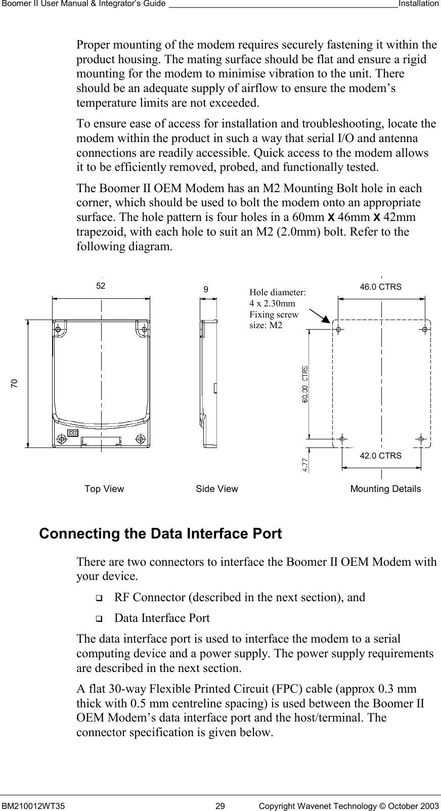 Boomer II User Manual &amp; Integrator’s Guide _________________________________________________Installation  BM210012WT35  29  Copyright Wavenet Technology © October 2003 Proper mounting of the modem requires securely fastening it within the product housing. The mating surface should be flat and ensure a rigid mounting for the modem to minimise vibration to the unit. There should be an adequate supply of airflow to ensure the modem’s temperature limits are not exceeded. To ensure ease of access for installation and troubleshooting, locate the modem within the product in such a way that serial I/O and antenna connections are readily accessible. Quick access to the modem allows it to be efficiently removed, probed, and functionally tested. The Boomer II OEM Modem has an M2 Mounting Bolt hole in each corner, which should be used to bolt the modem onto an appropriate surface. The hole pattern is four holes in a 60mm X 46mm X 42mm trapezoid, with each hole to suit an M2 (2.0mm) bolt. Refer to the following diagram.  Connecting the Data Interface Port There are two connectors to interface the Boomer II OEM Modem with your device.    RF Connector (described in the next section), and   Data Interface Port The data interface port is used to interface the modem to a serial computing device and a power supply. The power supply requirements are described in the next section. A flat 30-way Flexible Printed Circuit (FPC) cable (approx 0.3 mm thick with 0.5 mm centreline spacing) is used between the Boomer II OEM Modem’s data interface port and the host/terminal. The connector specification is given below. Top View  Side View Mounting Details Hole diameter: 4 x 2.30mm Fixing screw  size: M2 70 52  946.0 CTRS 42.0 CTRS 