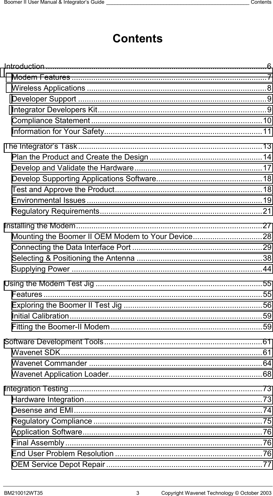 Boomer II User Manual &amp; Integrator’s Guide __________________________________________________ Contents BM210012WT35  3  Copyright Wavenet Technology © October 2003  Contents   Introduction ......................................................................................................6 Modem Features ..........................................................................................7 Wireless Applications ...................................................................................8 Developer Support .......................................................................................9 Integrator Developers Kit..............................................................................9 Compliance Statement ...............................................................................10 Information for Your Safety.........................................................................11 The Integrator’s Task.....................................................................................13 Plan the Product and Create the Design ....................................................14 Develop and Validate the Hardware...........................................................17 Develop Supporting Applications Software.................................................18 Test and Approve the Product....................................................................18 Environmental Issues .................................................................................19 Regulatory Requirements...........................................................................21 Installing the Modem......................................................................................27 Mounting the Boomer II OEM Modem to Your Device................................28 Connecting the Data Interface Port ............................................................29 Selecting &amp; Positioning the Antenna ..........................................................38 Supplying Power ........................................................................................44 Using the Modem Test Jig .............................................................................55 Features .....................................................................................................55 Exploring the Boomer II Test Jig ................................................................56 Initial Calibration.........................................................................................59 Fitting the Boomer-II Modem......................................................................59 Software Development Tools.........................................................................61 Wavenet SDK.............................................................................................61 Wavenet Commander ................................................................................64 Wavenet Application Loader.......................................................................68 Integration Testing .........................................................................................73 Hardware Integration..................................................................................73 Desense and EMI.......................................................................................74 Regulatory Compliance ..............................................................................75 Application Software...................................................................................76 Final Assembly...........................................................................................76 End User Problem Resolution ....................................................................76 OEM Service Depot Repair ........................................................................77 