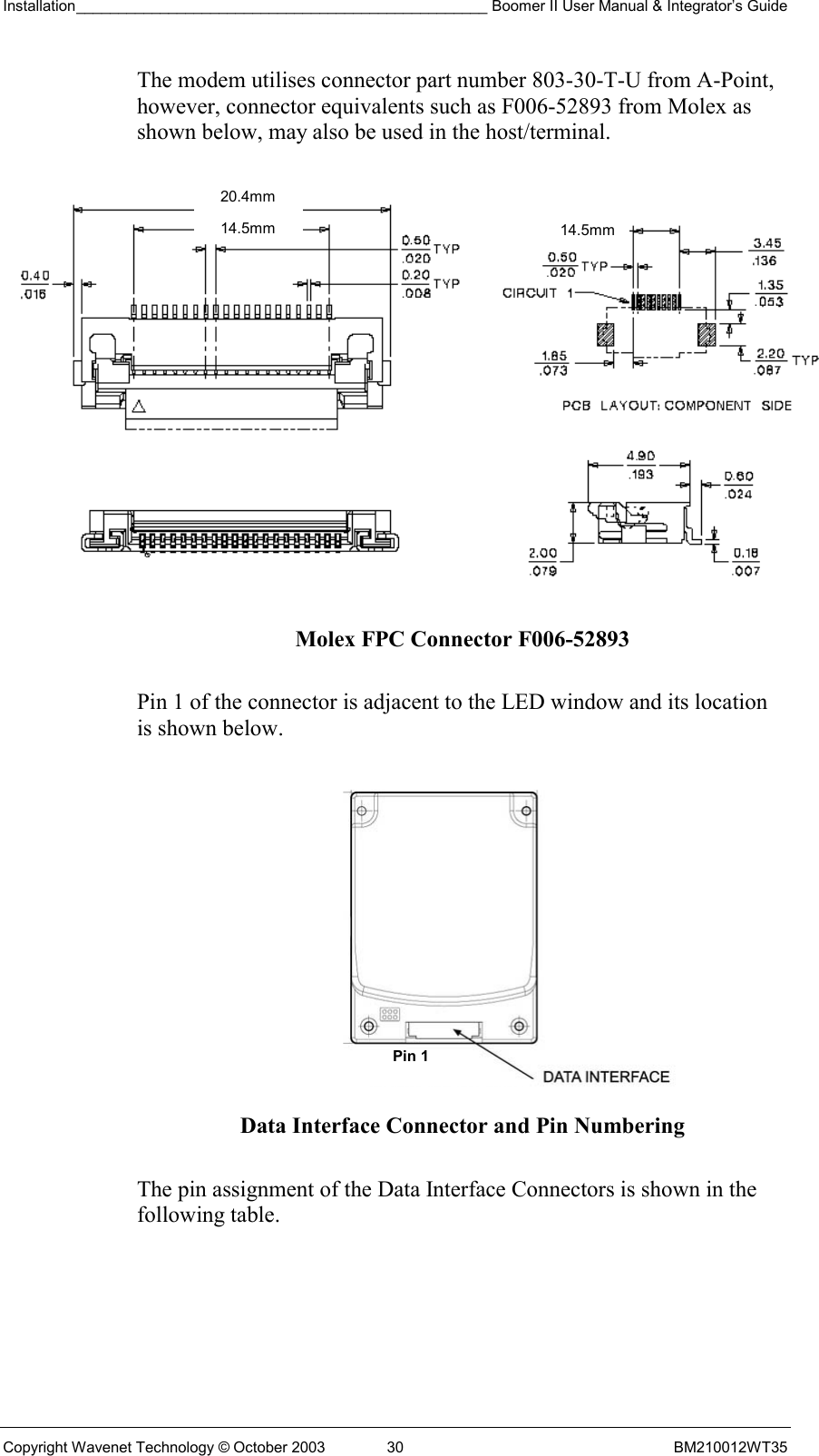 Installation_________________________________________________ Boomer II User Manual &amp; Integrator’s Guide  Copyright Wavenet Technology © October 2003  30  BM210012WT35 The modem utilises connector part number 803-30-T-U from A-Point, however, connector equivalents such as F006-52893 from Molex as shown below, may also be used in the host/terminal.  Molex FPC Connector F006-52893  Pin 1 of the connector is adjacent to the LED window and its location is shown below.    Data Interface Connector and Pin Numbering  The pin assignment of the Data Interface Connectors is shown in the following table. Pin 1 20.4mm 14.5mm14.5mm