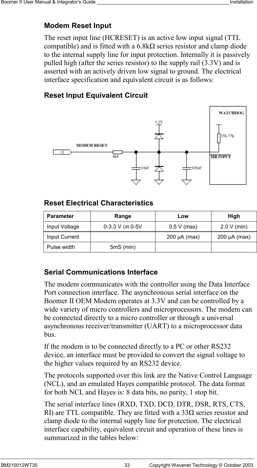 Boomer II User Manual &amp; Integrator’s Guide _________________________________________________Installation  BM210012WT35  33  Copyright Wavenet Technology © October 2003 Modem Reset Input The reset input line (HCRESET) is an active low input signal (TTL compatible) and is fitted with a 6.8kΩ series resistor and clamp diode to the internal supply line for input protection. Internally it is passively pulled high (after the series resistor) to the supply rail (3.3V) and is asserted with an actively driven low signal to ground. The electrical interface specification and equivalent circuit is as follows: Reset Input Equivalent Circuit  Reset Electrical Characteristics Parameter Range  Low High Input Voltage  0-3.3 V OR 0-5V  0.5 V (max)  2.0 V (min) Input Current    200 µA (max)  200 µA (max) Pulse width  5mS (min)      Serial Communications Interface The modem communicates with the controller using the Data Interface Port connection interface. The asynchronous serial interface on the Boomer II OEM Modem operates at 3.3V and can be controlled by a wide variety of micro controllers and microprocessors. The modem can be connected directly to a micro controller or through a universal asynchronous receiver/transmitter (UART) to a microprocessor data bus.  If the modem is to be connected directly to a PC or other RS232 device, an interface must be provided to convert the signal voltage to the higher values required by an RS232 device. The protocols supported over this link are the Native Control Language (NCL), and an emulated Hayes compatible protocol. The data format for both NCL and Hayes is: 8 data bits, no parity, 1 stop bit. The serial interface lines (RXD, TXD, DCD, DTR, DSR, RTS, CTS, RI) are TTL compatible. They are fitted with a 33Ω series resistor and clamp diode to the internal supply line for protection. The electrical interface capability, equivalent circuit and operation of these lines is summarized in the tables below: 