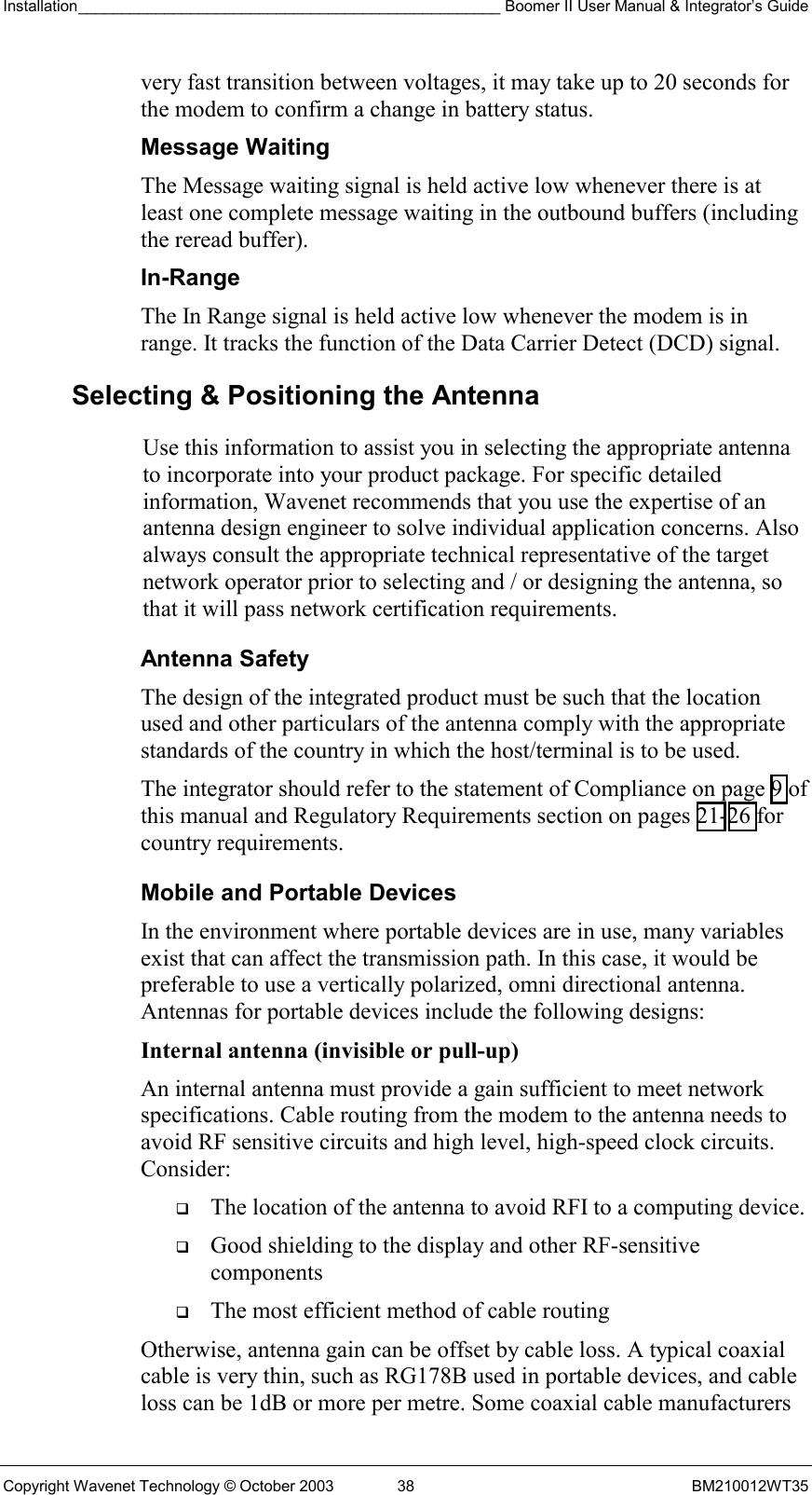 Installation_________________________________________________ Boomer II User Manual &amp; Integrator’s Guide  Copyright Wavenet Technology © October 2003  38  BM210012WT35 very fast transition between voltages, it may take up to 20 seconds for the modem to confirm a change in battery status. Message Waiting The Message waiting signal is held active low whenever there is at least one complete message waiting in the outbound buffers (including the reread buffer). In-Range The In Range signal is held active low whenever the modem is in range. It tracks the function of the Data Carrier Detect (DCD) signal.  Selecting &amp; Positioning the Antenna  Use this information to assist you in selecting the appropriate antenna to incorporate into your product package. For specific detailed information, Wavenet recommends that you use the expertise of an antenna design engineer to solve individual application concerns. Also always consult the appropriate technical representative of the target network operator prior to selecting and / or designing the antenna, so that it will pass network certification requirements. Antenna Safety The design of the integrated product must be such that the location used and other particulars of the antenna comply with the appropriate standards of the country in which the host/terminal is to be used. The integrator should refer to the statement of Compliance on page 9 of this manual and Regulatory Requirements section on pages 21-26 for country requirements. Mobile and Portable Devices In the environment where portable devices are in use, many variables exist that can affect the transmission path. In this case, it would be preferable to use a vertically polarized, omni directional antenna. Antennas for portable devices include the following designs: Internal antenna (invisible or pull-up)  An internal antenna must provide a gain sufficient to meet network specifications. Cable routing from the modem to the antenna needs to avoid RF sensitive circuits and high level, high-speed clock circuits. Consider:   The location of the antenna to avoid RFI to a computing device.   Good shielding to the display and other RF-sensitive components   The most efficient method of cable routing Otherwise, antenna gain can be offset by cable loss. A typical coaxial cable is very thin, such as RG178B used in portable devices, and cable loss can be 1dB or more per metre. Some coaxial cable manufacturers 