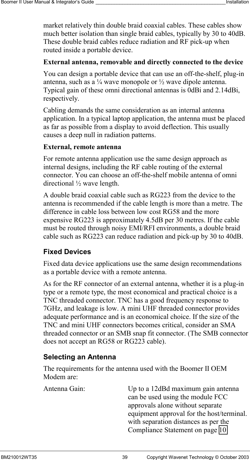 Boomer II User Manual &amp; Integrator’s Guide _________________________________________________Installation  BM210012WT35  39  Copyright Wavenet Technology © October 2003 market relatively thin double braid coaxial cables. These cables show much better isolation than single braid cables, typically by 30 to 40dB. These double braid cables reduce radiation and RF pick-up when routed inside a portable device. External antenna, removable and directly connected to the device  You can design a portable device that can use an off-the-shelf, plug-in antenna, such as a ¼ wave monopole or ½ wave dipole antenna. Typical gain of these omni directional antennas is 0dBi and 2.14dBi, respectively. Cabling demands the same consideration as an internal antenna application. In a typical laptop application, the antenna must be placed as far as possible from a display to avoid deflection. This usually causes a deep null in radiation patterns. External, remote antenna  For remote antenna application use the same design approach as internal designs, including the RF cable routing of the external connector. You can choose an off-the-shelf mobile antenna of omni directional ½ wave length.  A double braid coaxial cable such as RG223 from the device to the antenna is recommended if the cable length is more than a metre. The difference in cable loss between low cost RG58 and the more expensive RG223 is approximately 4.5dB per 30 metres. If the cable must be routed through noisy EMI/RFI environments, a double braid cable such as RG223 can reduce radiation and pick-up by 30 to 40dB. Fixed Devices Fixed data device applications use the same design recommendations as a portable device with a remote antenna. As for the RF connector of an external antenna, whether it is a plug-in type or a remote type, the most economical and practical choice is a TNC threaded connector. TNC has a good frequency response to 7GHz, and leakage is low. A mini UHF threaded connector provides adequate performance and is an economical choice. If the size of the TNC and mini UHF connectors becomes critical, consider an SMA threaded connector or an SMB snap fit connector. (The SMB connector does not accept an RG58 or RG223 cable). Selecting an Antenna The requirements for the antenna used with the Boomer II OEM Modem are: Antenna Gain:  Up to a 12dBd maximum gain antenna can be used using the module FCC approvals alone without separate equipment approval for the host/terminal.  with separation distances as per the Compliance Statement on page 10 