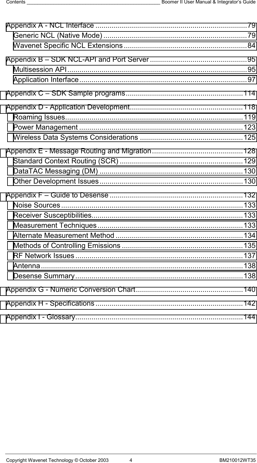 Contents __________________________________________________ Boomer II User Manual &amp; Integrator’s Guide Copyright Wavenet Technology © October 2003  4  BM210012WT35 Appendix A - NCL Interface ...........................................................................79 Generic NCL (Native Mode) .......................................................................79 Wavenet Specific NCL Extensions .............................................................84 Appendix B – SDK NCL-API and Port Server ................................................95 Multisession API.........................................................................................95 Application Interface...................................................................................97 Appendix C – SDK Sample programs..........................................................114 Appendix D - Application Development........................................................118 Roaming Issues........................................................................................119 Power Management .................................................................................123 Wireless Data Systems Considerations ...................................................125 Appendix E - Message Routing and Migration.............................................128 Standard Context Routing (SCR) .............................................................129 DataTAC Messaging (DM) .......................................................................130 Other Development Issues.......................................................................130 Appendix F – Guide to Desense ..................................................................132 Noise Sources..........................................................................................133 Receiver Susceptibilities...........................................................................133 Measurement Techniques........................................................................133 Alternate Measurement Method ...............................................................134 Methods of Controlling Emissions ............................................................135 RF Network Issues ...................................................................................137 Antenna....................................................................................................138 Desense Summary...................................................................................138 Appendix G - Numeric Conversion Chart.....................................................140 Appendix H - Specifications .........................................................................142 Appendix I - Glossary...................................................................................144   