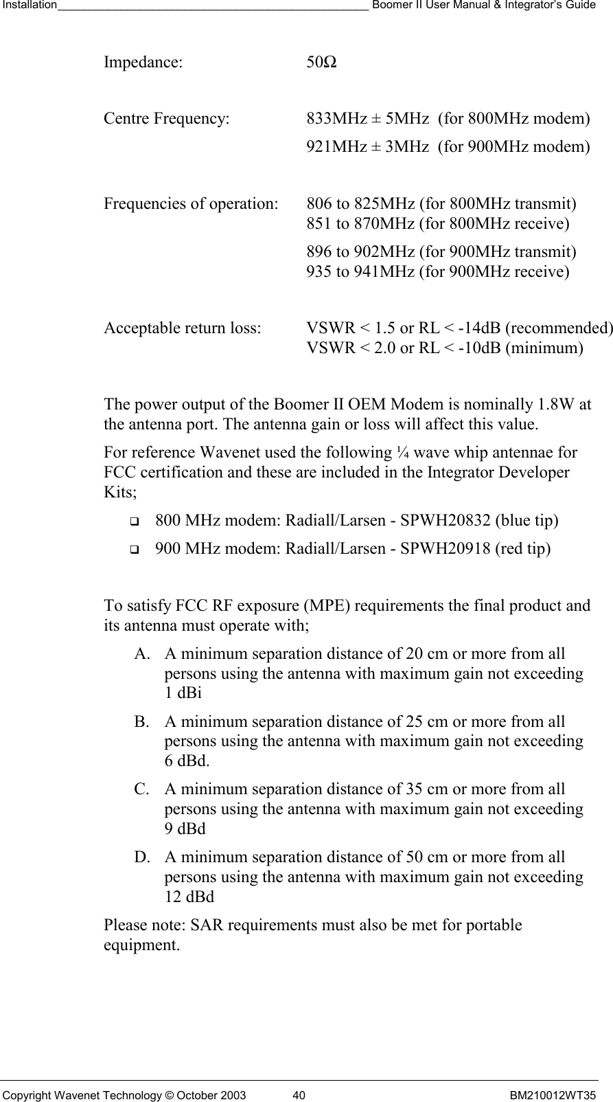 Installation_________________________________________________ Boomer II User Manual &amp; Integrator’s Guide  Copyright Wavenet Technology © October 2003  40  BM210012WT35 Impedance: 50Ω  Centre Frequency:  833MHz ± 5MHz  (for 800MHz modem)   921MHz ± 3MHz  (for 900MHz modem)  Frequencies of operation:  806 to 825MHz (for 800MHz transmit)    851 to 870MHz (for 800MHz receive)   896 to 902MHz (for 900MHz transmit)    935 to 941MHz (for 900MHz receive)  Acceptable return loss:  VSWR &lt; 1.5 or RL &lt; -14dB (recommended)    VSWR &lt; 2.0 or RL &lt; -10dB (minimum)  The power output of the Boomer II OEM Modem is nominally 1.8W at the antenna port. The antenna gain or loss will affect this value. For reference Wavenet used the following ¼ wave whip antennae for FCC certification and these are included in the Integrator Developer Kits;   800 MHz modem: Radiall/Larsen - SPWH20832 (blue tip)   900 MHz modem: Radiall/Larsen - SPWH20918 (red tip)  To satisfy FCC RF exposure (MPE) requirements the final product and its antenna must operate with; A.  A minimum separation distance of 20 cm or more from all persons using the antenna with maximum gain not exceeding 1 dBi  B.  A minimum separation distance of 25 cm or more from all persons using the antenna with maximum gain not exceeding 6 dBd. C.  A minimum separation distance of 35 cm or more from all persons using the antenna with maximum gain not exceeding 9 dBd  D.  A minimum separation distance of 50 cm or more from all persons using the antenna with maximum gain not exceeding 12 dBd  Please note: SAR requirements must also be met for portable equipment. 