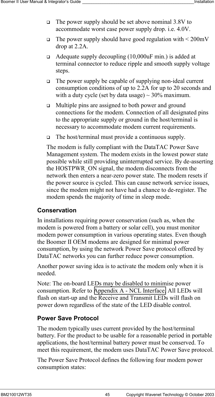 Boomer II User Manual &amp; Integrator’s Guide _________________________________________________Installation  BM210012WT35  45  Copyright Wavenet Technology © October 2003   The power supply should be set above nominal 3.8V to accommodate worst case power supply drop. i.e. 4.0V.   The power supply should have good regulation with &lt; 200mV drop at 2.2A.   Adequate supply decoupling (10,000uF min.) is added at terminal connector to reduce ripple and smooth supply voltage steps.   The power supply be capable of supplying non-ideal current consumption conditions of up to 2.2A for up to 20 seconds and with a duty cycle (set by data usage) ~ 30% maximum.   Multiple pins are assigned to both power and ground connections for the modem. Connection of all designated pins to the appropriate supply or ground in the host/terminal is necessary to accommodate modem current requirements.   The host/terminal must provide a continuous supply.  The modem is fully compliant with the DataTAC Power Save Management system. The modem exists in the lowest power state possible while still providing uninterrupted service. By de-asserting the HOSTPWR_ON signal, the modem disconnects from the network then enters a near-zero power state. The modem resets if the power source is cycled. This can cause network service issues, since the modem might not have had a chance to de-register. The modem spends the majority of time in sleep mode. Conservation In installations requiring power conservation (such as, when the modem is powered from a battery or solar cell), you must monitor modem power consumption in various operating states. Even though the Boomer II OEM modems are designed for minimal power consumption, by using the network Power Save protocol offered by DataTAC networks you can further reduce power consumption. Another power saving idea is to activate the modem only when it is needed. Note: The on-board LEDs may be disabled to minimise power consumption. Refer to Appendix A - NCL Interface. All LEDs will flash on start-up and the Receive and Transmit LEDs will flash on power down regardless of the state of the LED disable control. Power Save Protocol The modem typically uses current provided by the host/terminal battery. For the product to be usable for a reasonable period in portable applications, the host/terminal battery power must be conserved. To meet this requirement, the modem uses DataTAC Power Save protocol. The Power Save Protocol defines the following four modem power consumption states: 