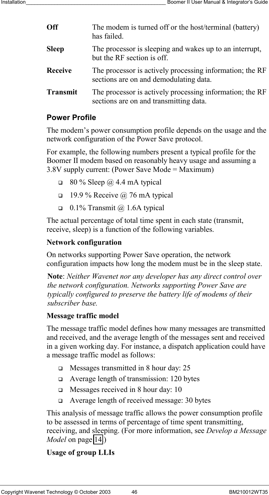 Installation_________________________________________________ Boomer II User Manual &amp; Integrator’s Guide  Copyright Wavenet Technology © October 2003  46  BM210012WT35 Off  The modem is turned off or the host/terminal (battery) has failed. Sleep  The processor is sleeping and wakes up to an interrupt, but the RF section is off. Receive  The processor is actively processing information; the RF sections are on and demodulating data. Transmit  The processor is actively processing information; the RF sections are on and transmitting data. Power Profile The modem’s power consumption profile depends on the usage and the network configuration of the Power Save protocol. For example, the following numbers present a typical profile for the Boomer II modem based on reasonably heavy usage and assuming a 3.8V supply current: (Power Save Mode = Maximum)   80 % Sleep @ 4.4 mA typical   19.9 % Receive @ 76 mA typical   0.1% Transmit @ 1.6A typical The actual percentage of total time spent in each state (transmit, receive, sleep) is a function of the following variables. Network configuration  On networks supporting Power Save operation, the network configuration impacts how long the modem must be in the sleep state. Note: Neither Wavenet nor any developer has any direct control over the network configuration. Networks supporting Power Save are typically configured to preserve the battery life of modems of their subscriber base. Message traffic model  The message traffic model defines how many messages are transmitted and received, and the average length of the messages sent and received in a given working day. For instance, a dispatch application could have a message traffic model as follows:   Messages transmitted in 8 hour day: 25   Average length of transmission: 120 bytes   Messages received in 8 hour day: 10   Average length of received message: 30 bytes This analysis of message traffic allows the power consumption profile to be assessed in terms of percentage of time spent transmitting, receiving, and sleeping. (For more information, see Develop a Message Model on page 14.) Usage of group LLIs  