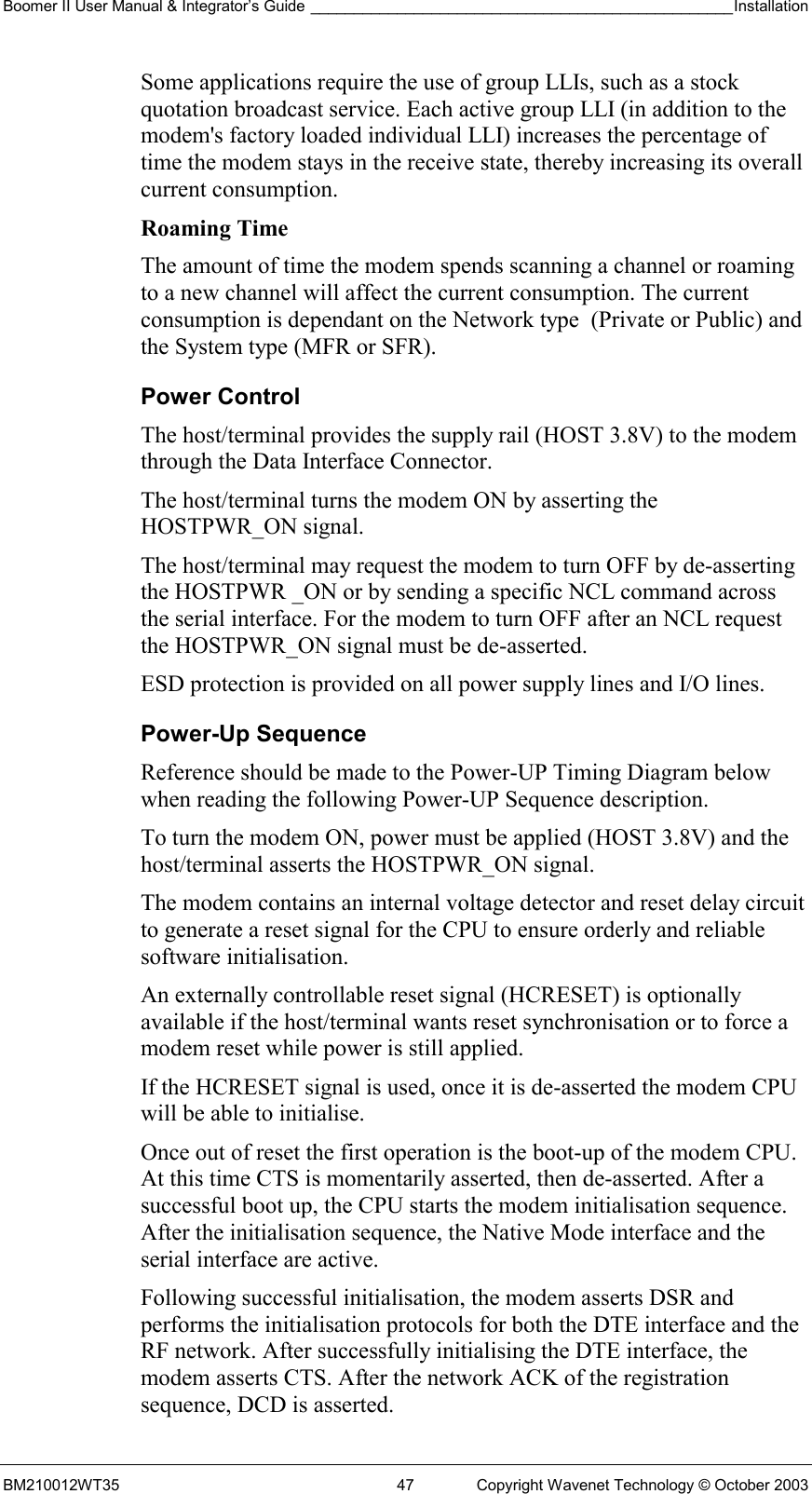 Boomer II User Manual &amp; Integrator’s Guide _________________________________________________Installation  BM210012WT35  47  Copyright Wavenet Technology © October 2003 Some applications require the use of group LLIs, such as a stock quotation broadcast service. Each active group LLI (in addition to the modem&apos;s factory loaded individual LLI) increases the percentage of time the modem stays in the receive state, thereby increasing its overall current consumption. Roaming Time The amount of time the modem spends scanning a channel or roaming to a new channel will affect the current consumption. The current consumption is dependant on the Network type  (Private or Public) and the System type (MFR or SFR). Power Control The host/terminal provides the supply rail (HOST 3.8V) to the modem through the Data Interface Connector.  The host/terminal turns the modem ON by asserting the HOSTPWR_ON signal. The host/terminal may request the modem to turn OFF by de-asserting the HOSTPWR _ON or by sending a specific NCL command across the serial interface. For the modem to turn OFF after an NCL request the HOSTPWR_ON signal must be de-asserted. ESD protection is provided on all power supply lines and I/O lines. Power-Up Sequence Reference should be made to the Power-UP Timing Diagram below when reading the following Power-UP Sequence description. To turn the modem ON, power must be applied (HOST 3.8V) and the host/terminal asserts the HOSTPWR_ON signal.   The modem contains an internal voltage detector and reset delay circuit to generate a reset signal for the CPU to ensure orderly and reliable software initialisation. An externally controllable reset signal (HCRESET) is optionally available if the host/terminal wants reset synchronisation or to force a modem reset while power is still applied.  If the HCRESET signal is used, once it is de-asserted the modem CPU will be able to initialise.  Once out of reset the first operation is the boot-up of the modem CPU. At this time CTS is momentarily asserted, then de-asserted. After a successful boot up, the CPU starts the modem initialisation sequence. After the initialisation sequence, the Native Mode interface and the serial interface are active.  Following successful initialisation, the modem asserts DSR and performs the initialisation protocols for both the DTE interface and the RF network. After successfully initialising the DTE interface, the modem asserts CTS. After the network ACK of the registration sequence, DCD is asserted. 