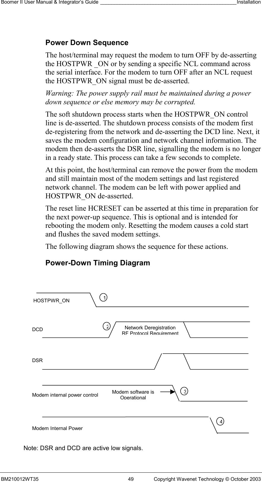 Boomer II User Manual &amp; Integrator’s Guide _________________________________________________Installation  BM210012WT35  49  Copyright Wavenet Technology © October 2003  Power Down Sequence The host/terminal may request the modem to turn OFF by de-asserting the HOSTPWR _ON or by sending a specific NCL command across the serial interface. For the modem to turn OFF after an NCL request the HOSTPWR_ON signal must be de-asserted.  Warning: The power supply rail must be maintained during a power down sequence or else memory may be corrupted. The soft shutdown process starts when the HOSTPWR_ON control line is de-asserted. The shutdown process consists of the modem first de-registering from the network and de-asserting the DCD line. Next, it saves the modem configuration and network channel information. The modem then de-asserts the DSR line, signalling the modem is no longer in a ready state. This process can take a few seconds to complete. At this point, the host/terminal can remove the power from the modem and still maintain most of the modem settings and last registered network channel. The modem can be left with power applied and HOSTPWR_ON de-asserted. The reset line HCRESET can be asserted at this time in preparation for the next power-up sequence. This is optional and is intended for rebooting the modem only. Resetting the modem causes a cold start and flushes the saved modem settings. The following diagram shows the sequence for these actions. Power-Down Timing Diagram               Note: DSR and DCD are active low signals. HOSTPWR_ON DCD DSR Modem internal power control Modem Internal Power 1234Modem software is OperationalNetwork Deregistration RF Protocol Requirement