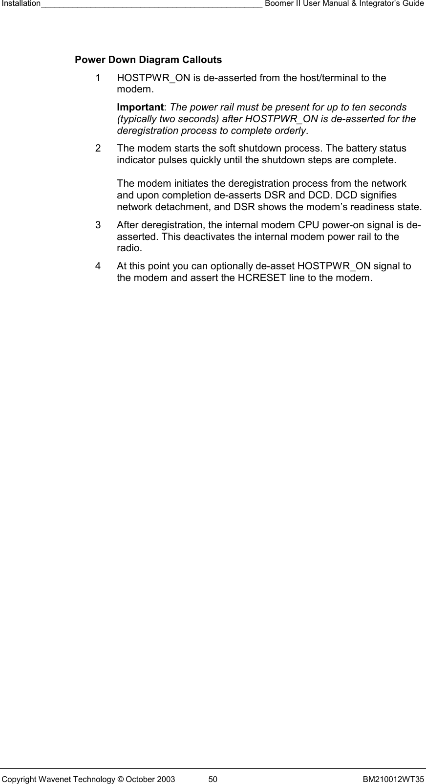 Installation_________________________________________________ Boomer II User Manual &amp; Integrator’s Guide  Copyright Wavenet Technology © October 2003  50  BM210012WT35  Power Down Diagram Callouts 1  HOSTPWR_ON is de-asserted from the host/terminal to the modem.  Important: The power rail must be present for up to ten seconds (typically two seconds) after HOSTPWR_ON is de-asserted for the deregistration process to complete orderly. 2  The modem starts the soft shutdown process. The battery status indicator pulses quickly until the shutdown steps are complete.  The modem initiates the deregistration process from the network and upon completion de-asserts DSR and DCD. DCD signifies network detachment, and DSR shows the modem’s readiness state. 3  After deregistration, the internal modem CPU power-on signal is de-asserted. This deactivates the internal modem power rail to the radio. 4  At this point you can optionally de-asset HOSTPWR_ON signal to the modem and assert the HCRESET line to the modem. 