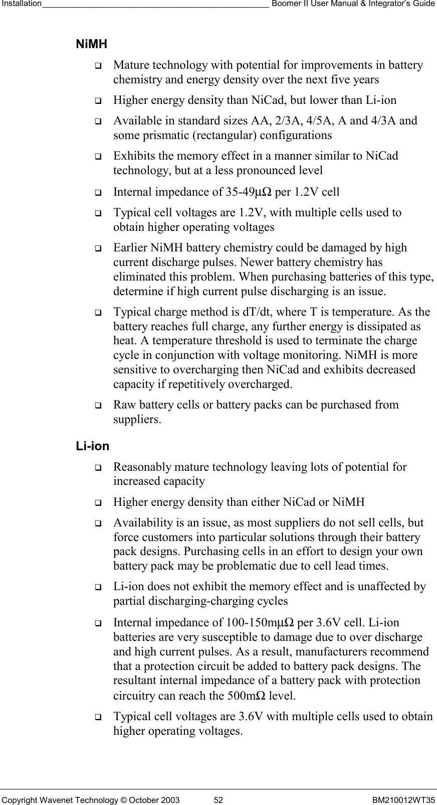 Installation_________________________________________________ Boomer II User Manual &amp; Integrator’s Guide  Copyright Wavenet Technology © October 2003  52  BM210012WT35 NiMH   Mature technology with potential for improvements in battery chemistry and energy density over the next five years   Higher energy density than NiCad, but lower than Li-ion   Available in standard sizes AA, 2/3A, 4/5A, A and 4/3A and some prismatic (rectangular) configurations   Exhibits the memory effect in a manner similar to NiCad technology, but at a less pronounced level   Internal impedance of 35-49µΩ per 1.2V cell   Typical cell voltages are 1.2V, with multiple cells used to obtain higher operating voltages   Earlier NiMH battery chemistry could be damaged by high current discharge pulses. Newer battery chemistry has eliminated this problem. When purchasing batteries of this type, determine if high current pulse discharging is an issue.   Typical charge method is dT/dt, where T is temperature. As the battery reaches full charge, any further energy is dissipated as heat. A temperature threshold is used to terminate the charge cycle in conjunction with voltage monitoring. NiMH is more sensitive to overcharging then NiCad and exhibits decreased capacity if repetitively overcharged.   Raw battery cells or battery packs can be purchased from suppliers. Li-ion   Reasonably mature technology leaving lots of potential for increased capacity   Higher energy density than either NiCad or NiMH   Availability is an issue, as most suppliers do not sell cells, but force customers into particular solutions through their battery pack designs. Purchasing cells in an effort to design your own battery pack may be problematic due to cell lead times.   Li-ion does not exhibit the memory effect and is unaffected by partial discharging-charging cycles   Internal impedance of 100-150mµΩ per 3.6V cell. Li-ion batteries are very susceptible to damage due to over discharge and high current pulses. As a result, manufacturers recommend that a protection circuit be added to battery pack designs. The resultant internal impedance of a battery pack with protection circuitry can reach the 500mΩ level.   Typical cell voltages are 3.6V with multiple cells used to obtain higher operating voltages. 