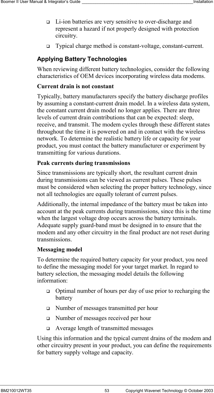 Boomer II User Manual &amp; Integrator’s Guide _________________________________________________Installation  BM210012WT35  53  Copyright Wavenet Technology © October 2003   Li-ion batteries are very sensitive to over-discharge and represent a hazard if not properly designed with protection circuitry.   Typical charge method is constant-voltage, constant-current. Applying Battery Technologies When reviewing different battery technologies, consider the following characteristics of OEM devices incorporating wireless data modems. Current drain is not constant  Typically, battery manufacturers specify the battery discharge profiles by assuming a constant-current drain model. In a wireless data system, the constant current drain model no longer applies. There are three levels of current drain contributions that can be expected: sleep, receive, and transmit. The modem cycles through these different states throughout the time it is powered on and in contact with the wireless network. To determine the realistic battery life or capacity for your product, you must contact the battery manufacturer or experiment by transmitting for various durations. Peak currents during transmissions Since transmissions are typically short, the resultant current drain during transmissions can be viewed as current pulses. These pulses must be considered when selecting the proper battery technology, since not all technologies are equally tolerant of current pulses. Additionally, the internal impedance of the battery must be taken into account at the peak currents during transmissions, since this is the time when the largest voltage drop occurs across the battery terminals. Adequate supply guard-band must be designed in to ensure that the modem and any other circuitry in the final product are not reset during transmissions.  Messaging model To determine the required battery capacity for your product, you need to define the messaging model for your target market. In regard to battery selection, the messaging model details the following information:   Optimal number of hours per day of use prior to recharging the battery   Number of messages transmitted per hour   Number of messages received per hour   Average length of transmitted messages Using this information and the typical current drains of the modem and other circuitry present in your product, you can define the requirements for battery supply voltage and capacity. 