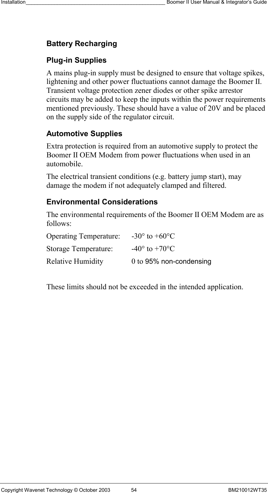 Installation_________________________________________________ Boomer II User Manual &amp; Integrator’s Guide  Copyright Wavenet Technology © October 2003  54  BM210012WT35  Battery Recharging Plug-in Supplies A mains plug-in supply must be designed to ensure that voltage spikes, lightening and other power fluctuations cannot damage the Boomer II. Transient voltage protection zener diodes or other spike arrestor circuits may be added to keep the inputs within the power requirements mentioned previously. These should have a value of 20V and be placed on the supply side of the regulator circuit. Automotive Supplies Extra protection is required from an automotive supply to protect the Boomer II OEM Modem from power fluctuations when used in an automobile. The electrical transient conditions (e.g. battery jump start), may damage the modem if not adequately clamped and filtered. Environmental Considerations The environmental requirements of the Boomer II OEM Modem are as follows:   These limits should not be exceeded in the intended application.Operating Temperature:  -30° to +60°C  Storage Temperature:  -40° to +70°C  Relative Humidity  0 to 95% non-condensing 