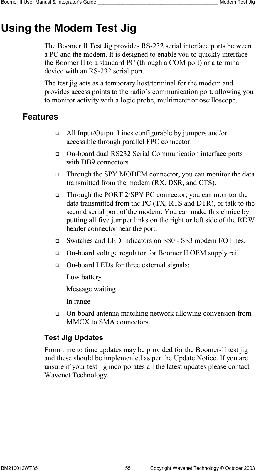 Boomer II User Manual &amp; Integrator’s Guide ____________________________________________ Modem Test Jig BM210012WT35  55  Copyright Wavenet Technology © October 2003 Using the Modem Test Jig The Boomer II Test Jig provides RS-232 serial interface ports between a PC and the modem. It is designed to enable you to quickly interface the Boomer II to a standard PC (through a COM port) or a terminal device with an RS-232 serial port.  The test jig acts as a temporary host/terminal for the modem and provides access points to the radio’s communication port, allowing you to monitor activity with a logic probe, multimeter or oscilloscope. Features   All Input/Output Lines configurable by jumpers and/or accessible through parallel FPC connector.   On-board dual RS232 Serial Communication interface ports with DB9 connectors   Through the SPY MODEM connector, you can monitor the data transmitted from the modem (RX, DSR, and CTS).   Through the PORT 2/SPY PC connector, you can monitor the data transmitted from the PC (TX, RTS and DTR), or talk to the second serial port of the modem. You can make this choice by putting all five jumper links on the right or left side of the RDW header connector near the port.   Switches and LED indicators on SS0 - SS3 modem I/O lines.   On-board voltage regulator for Boomer II OEM supply rail.   On-board LEDs for three external signals: Low battery Message waiting In range   On-board antenna matching network allowing conversion from MMCX to SMA connectors. Test Jig Updates From time to time updates may be provided for the Boomer-II test jig and these should be implemented as per the Update Notice. If you are unsure if your test jig incorporates all the latest updates please contact Wavenet Technology.    