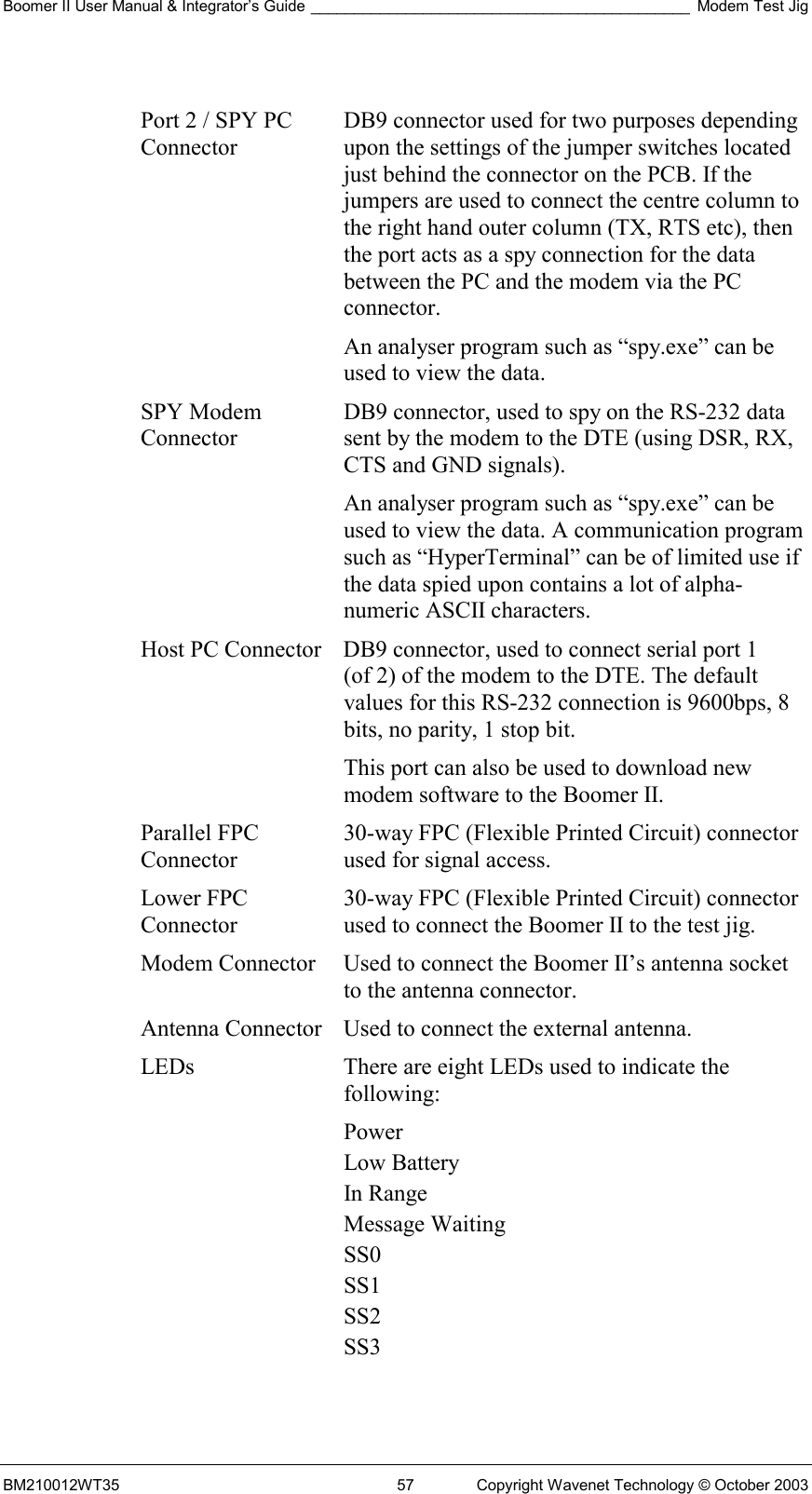 Boomer II User Manual &amp; Integrator’s Guide ____________________________________________ Modem Test Jig BM210012WT35  57  Copyright Wavenet Technology © October 2003  Port 2 / SPY PC Connector DB9 connector used for two purposes depending upon the settings of the jumper switches located just behind the connector on the PCB. If the jumpers are used to connect the centre column to the right hand outer column (TX, RTS etc), then the port acts as a spy connection for the data between the PC and the modem via the PC connector. An analyser program such as “spy.exe” can be used to view the data. SPY Modem Connector DB9 connector, used to spy on the RS-232 data sent by the modem to the DTE (using DSR, RX, CTS and GND signals).  An analyser program such as “spy.exe” can be used to view the data. A communication program such as “HyperTerminal” can be of limited use if the data spied upon contains a lot of alpha-numeric ASCII characters. Host PC Connector DB9 connector, used to connect serial port 1  (of 2) of the modem to the DTE. The default values for this RS-232 connection is 9600bps, 8 bits, no parity, 1 stop bit. This port can also be used to download new modem software to the Boomer II. Parallel FPC Connector 30-way FPC (Flexible Printed Circuit) connector used for signal access. Lower FPC Connector 30-way FPC (Flexible Printed Circuit) connector used to connect the Boomer II to the test jig. Modem Connector  Used to connect the Boomer II’s antenna socket to the antenna connector. Antenna Connector Used to connect the external antenna. LEDs  There are eight LEDs used to indicate the following: Power Low Battery In Range Message Waiting SS0 SS1 SS2 SS3  