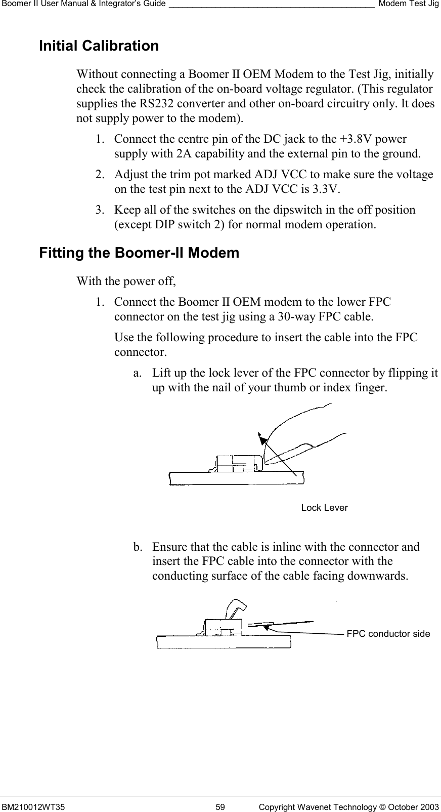 Boomer II User Manual &amp; Integrator’s Guide ____________________________________________ Modem Test Jig BM210012WT35  59  Copyright Wavenet Technology © October 2003 Initial Calibration Without connecting a Boomer II OEM Modem to the Test Jig, initially check the calibration of the on-board voltage regulator. (This regulator supplies the RS232 converter and other on-board circuitry only. It does not supply power to the modem). 1.  Connect the centre pin of the DC jack to the +3.8V power supply with 2A capability and the external pin to the ground. 2.  Adjust the trim pot marked ADJ VCC to make sure the voltage on the test pin next to the ADJ VCC is 3.3V. 3.  Keep all of the switches on the dipswitch in the off position (except DIP switch 2) for normal modem operation. Fitting the Boomer-II Modem With the power off, 1.  Connect the Boomer II OEM modem to the lower FPC connector on the test jig using a 30-way FPC cable.  Use the following procedure to insert the cable into the FPC connector. a.  Lift up the lock lever of the FPC connector by flipping it up with the nail of your thumb or index finger.    b.  Ensure that the cable is inline with the connector and insert the FPC cable into the connector with the conducting surface of the cable facing downwards.   Lock Lever FPC conductor side