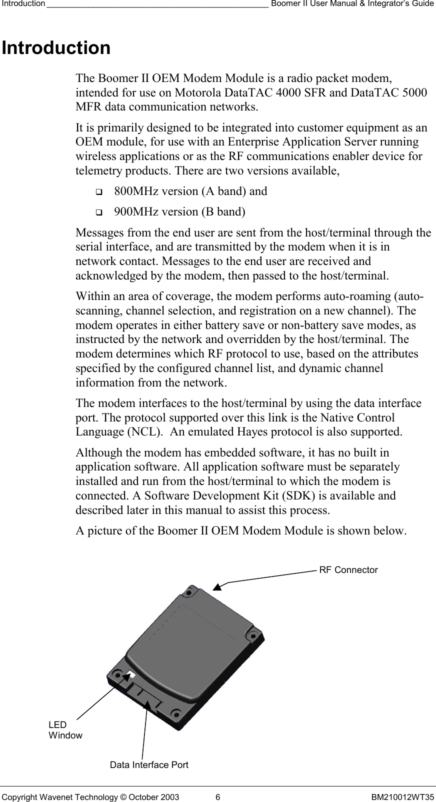 Introduction ________________________________________________ Boomer II User Manual &amp; Integrator’s Guide Copyright Wavenet Technology © October 2003  6  BM210012WT35 Introduction The Boomer II OEM Modem Module is a radio packet modem, intended for use on Motorola DataTAC 4000 SFR and DataTAC 5000 MFR data communication networks. It is primarily designed to be integrated into customer equipment as an OEM module, for use with an Enterprise Application Server running wireless applications or as the RF communications enabler device for telemetry products. There are two versions available,    800MHz version (A band) and    900MHz version (B band) Messages from the end user are sent from the host/terminal through the serial interface, and are transmitted by the modem when it is in network contact. Messages to the end user are received and acknowledged by the modem, then passed to the host/terminal. Within an area of coverage, the modem performs auto-roaming (auto-scanning, channel selection, and registration on a new channel). The modem operates in either battery save or non-battery save modes, as instructed by the network and overridden by the host/terminal. The modem determines which RF protocol to use, based on the attributes specified by the configured channel list, and dynamic channel information from the network. The modem interfaces to the host/terminal by using the data interface port. The protocol supported over this link is the Native Control Language (NCL).  An emulated Hayes protocol is also supported. Although the modem has embedded software, it has no built in application software. All application software must be separately installed and run from the host/terminal to which the modem is connected. A Software Development Kit (SDK) is available and described later in this manual to assist this process. A picture of the Boomer II OEM Modem Module is shown below.   LED Window Data Interface PortRF Connector 