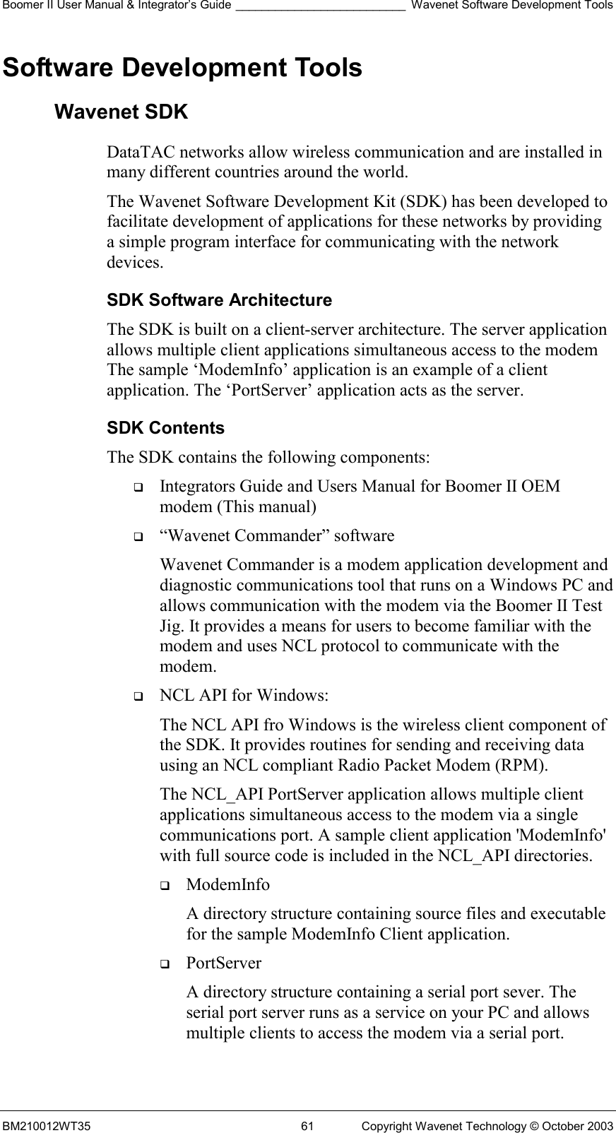 Boomer II User Manual &amp; Integrator’s Guide __________________________ Wavenet Software Development Tools BM210012WT35  61  Copyright Wavenet Technology © October 2003 Software Development Tools Wavenet SDK DataTAC networks allow wireless communication and are installed in many different countries around the world.  The Wavenet Software Development Kit (SDK) has been developed to facilitate development of applications for these networks by providing a simple program interface for communicating with the network devices.  SDK Software Architecture The SDK is built on a client-server architecture. The server application allows multiple client applications simultaneous access to the modem The sample ‘ModemInfo’ application is an example of a client application. The ‘PortServer’ application acts as the server. SDK Contents The SDK contains the following components:    Integrators Guide and Users Manual for Boomer II OEM modem (This manual)   “Wavenet Commander” software Wavenet Commander is a modem application development and diagnostic communications tool that runs on a Windows PC and allows communication with the modem via the Boomer II Test Jig. It provides a means for users to become familiar with the modem and uses NCL protocol to communicate with the modem.   NCL API for Windows: The NCL API fro Windows is the wireless client component of the SDK. It provides routines for sending and receiving data using an NCL compliant Radio Packet Modem (RPM). The NCL_API PortServer application allows multiple client applications simultaneous access to the modem via a single communications port. A sample client application &apos;ModemInfo&apos; with full source code is included in the NCL_API directories.    ModemInfo  A directory structure containing source files and executable for the sample ModemInfo Client application.   PortServer  A directory structure containing a serial port sever. The serial port server runs as a service on your PC and allows multiple clients to access the modem via a serial port.  