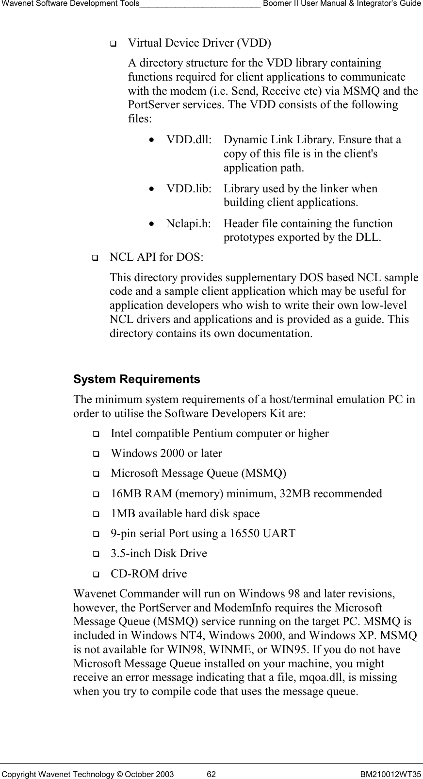 Wavenet Software Development Tools___________________________ Boomer II User Manual &amp; Integrator’s Guide Copyright Wavenet Technology © October 2003  62  BM210012WT35   Virtual Device Driver (VDD) A directory structure for the VDD library containing functions required for client applications to communicate with the modem (i.e. Send, Receive etc) via MSMQ and the PortServer services. The VDD consists of the following files:  •  VDD.dll:   Dynamic Link Library. Ensure that a copy of this file is in the client&apos;s application path.  •  VDD.lib:   Library used by the linker when building client applications. •  Nclapi.h:  Header file containing the function prototypes exported by the DLL.   NCL API for DOS:   This directory provides supplementary DOS based NCL sample code and a sample client application which may be useful for application developers who wish to write their own low-level NCL drivers and applications and is provided as a guide. This directory contains its own documentation.  System Requirements The minimum system requirements of a host/terminal emulation PC in order to utilise the Software Developers Kit are:   Intel compatible Pentium computer or higher   Windows 2000 or later   Microsoft Message Queue (MSMQ)   16MB RAM (memory) minimum, 32MB recommended   1MB available hard disk space   9-pin serial Port using a 16550 UART   3.5-inch Disk Drive   CD-ROM drive Wavenet Commander will run on Windows 98 and later revisions, however, the PortServer and ModemInfo requires the Microsoft Message Queue (MSMQ) service running on the target PC. MSMQ is included in Windows NT4, Windows 2000, and Windows XP. MSMQ is not available for WIN98, WINME, or WIN95. If you do not have Microsoft Message Queue installed on your machine, you might receive an error message indicating that a file, mqoa.dll, is missing when you try to compile code that uses the message queue. 