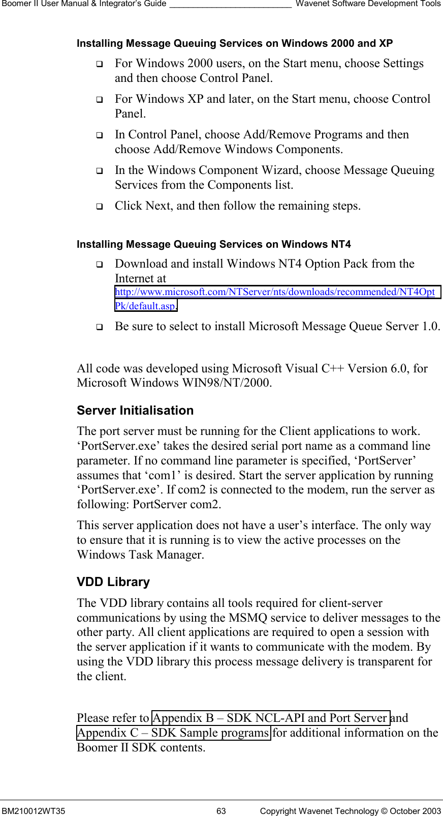 Boomer II User Manual &amp; Integrator’s Guide __________________________ Wavenet Software Development Tools BM210012WT35  63  Copyright Wavenet Technology © October 2003 Installing Message Queuing Services on Windows 2000 and XP   For Windows 2000 users, on the Start menu, choose Settings and then choose Control Panel.    For Windows XP and later, on the Start menu, choose Control Panel.    In Control Panel, choose Add/Remove Programs and then choose Add/Remove Windows Components.    In the Windows Component Wizard, choose Message Queuing Services from the Components list.    Click Next, and then follow the remaining steps.   Installing Message Queuing Services on Windows NT4   Download and install Windows NT4 Option Pack from the Internet at http://www.microsoft.com/NTServer/nts/downloads/recommended/NT4OptPk/default.asp.    Be sure to select to install Microsoft Message Queue Server 1.0.   All code was developed using Microsoft Visual C++ Version 6.0, for Microsoft Windows WIN98/NT/2000.  Server Initialisation The port server must be running for the Client applications to work. ‘PortServer.exe’ takes the desired serial port name as a command line parameter. If no command line parameter is specified, ‘PortServer’ assumes that ‘com1’ is desired. Start the server application by running ‘PortServer.exe’. If com2 is connected to the modem, run the server as following: PortServer com2.  This server application does not have a user’s interface. The only way to ensure that it is running is to view the active processes on the Windows Task Manager.  VDD Library The VDD library contains all tools required for client-server communications by using the MSMQ service to deliver messages to the other party. All client applications are required to open a session with the server application if it wants to communicate with the modem. By using the VDD library this process message delivery is transparent for the client.   Please refer to Appendix B – SDK NCL-API and Port Server and Appendix C – SDK Sample programs for additional information on the Boomer II SDK contents.  