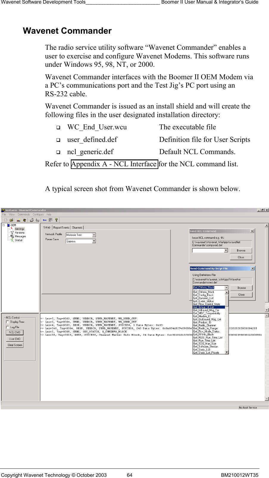 Wavenet Software Development Tools___________________________ Boomer II User Manual &amp; Integrator’s Guide Copyright Wavenet Technology © October 2003  64  BM210012WT35 Wavenet Commander The radio service utility software “Wavenet Commander” enables a user to exercise and configure Wavenet Modems. This software runs under Windows 95, 98, NT, or 2000.  Wavenet Commander interfaces with the Boomer II OEM Modem via a PC’s communications port and the Test Jig’s PC port using an RS-232 cable. Wavenet Commander is issued as an install shield and will create the following files in the user designated installation directory:   WC_End_User.wcu  The executable file   user_defined.def  Definition file for User Scripts   ncl_generic.def  Default NCL Commands. Refer to Appendix A - NCL Interface for the NCL command list.  A typical screen shot from Wavenet Commander is shown below.     