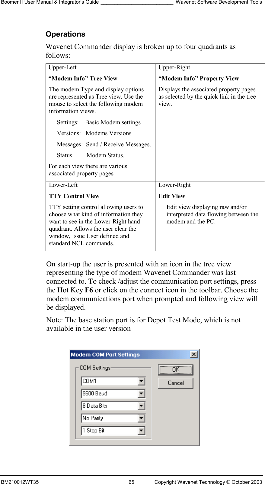 Boomer II User Manual &amp; Integrator’s Guide __________________________ Wavenet Software Development Tools BM210012WT35  65  Copyright Wavenet Technology © October 2003 Operations Wavenet Commander display is broken up to four quadrants as follows: Upper-Left “Modem Info” Tree View The modem Type and display options are represented as Tree view. Use the mouse to select the following modem information views. Settings:    Basic Modem settings Versions:   Modems Versions Messages:  Send / Receive Messages. Status:        Modem Status. For each view there are various associated property pages Upper-Right  “Modem Info” Property View Displays the associated property pages as selected by the quick link in the tree view. Lower-Left  TTY Control View TTY setting control allowing users to choose what kind of information they want to see in the Lower-Right hand quadrant. Allows the user clear the window, Issue User defined and standard NCL commands. Lower-Right  Edit View Edit view displaying raw and/or interpreted data flowing between the modem and the PC.  On start-up the user is presented with an icon in the tree view representing the type of modem Wavenet Commander was last connected to. To check /adjust the communication port settings, press the Hot Key F6 or click on the connect icon in the toolbar. Choose the modem communications port when prompted and following view will be displayed.  Note: The base station port is for Depot Test Mode, which is not available in the user version    