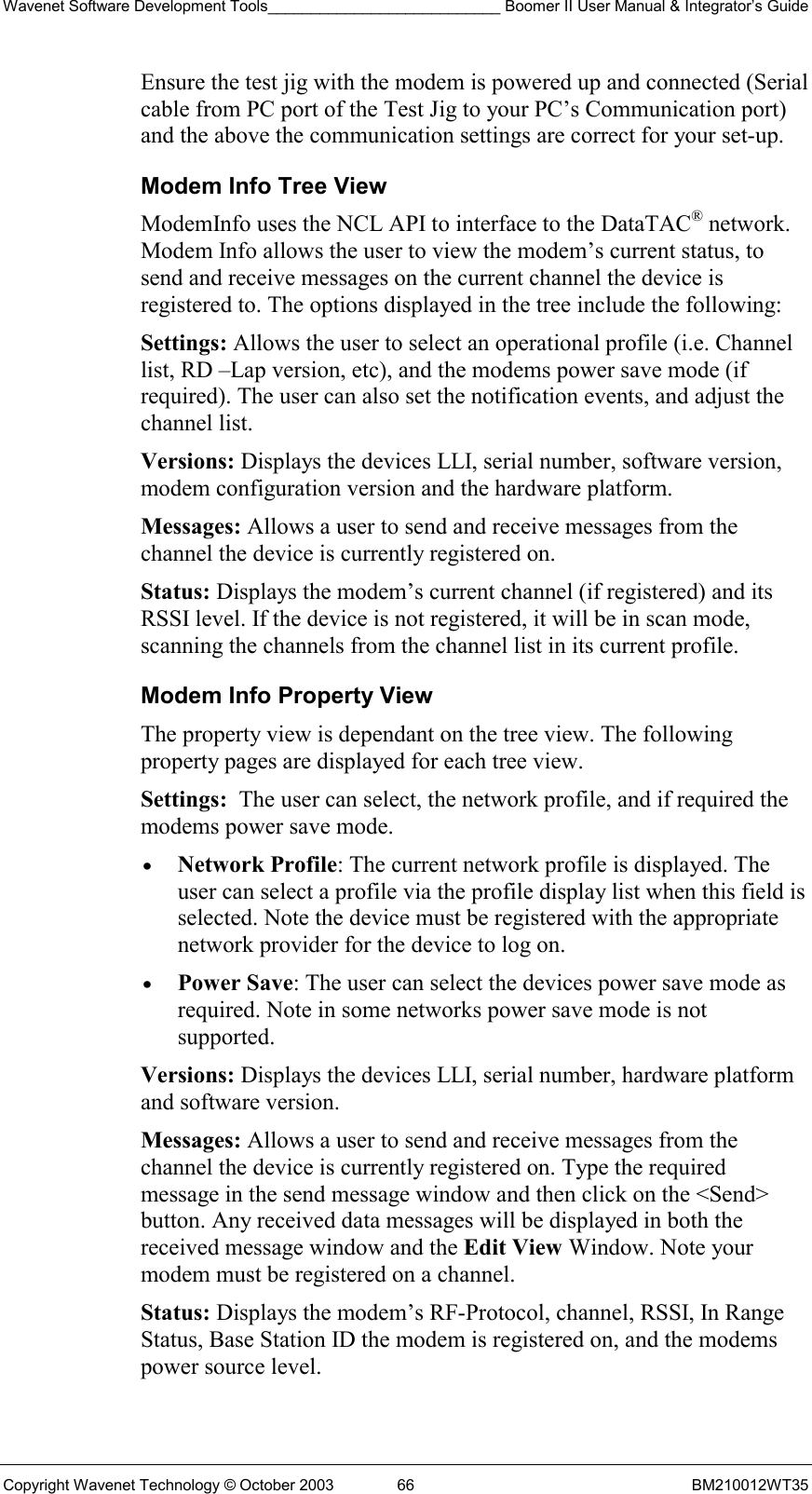 Wavenet Software Development Tools___________________________ Boomer II User Manual &amp; Integrator’s Guide Copyright Wavenet Technology © October 2003  66  BM210012WT35 Ensure the test jig with the modem is powered up and connected (Serial cable from PC port of the Test Jig to your PC’s Communication port) and the above the communication settings are correct for your set-up. Modem Info Tree View ModemInfo uses the NCL API to interface to the DataTAC® network. Modem Info allows the user to view the modem’s current status, to send and receive messages on the current channel the device is registered to. The options displayed in the tree include the following: Settings: Allows the user to select an operational profile (i.e. Channel list, RD –Lap version, etc), and the modems power save mode (if required). The user can also set the notification events, and adjust the channel list. Versions: Displays the devices LLI, serial number, software version, modem configuration version and the hardware platform. Messages: Allows a user to send and receive messages from the channel the device is currently registered on. Status: Displays the modem’s current channel (if registered) and its RSSI level. If the device is not registered, it will be in scan mode, scanning the channels from the channel list in its current profile. Modem Info Property View The property view is dependant on the tree view. The following property pages are displayed for each tree view. Settings:  The user can select, the network profile, and if required the modems power save mode.  •  Network Profile: The current network profile is displayed. The user can select a profile via the profile display list when this field is selected. Note the device must be registered with the appropriate network provider for the device to log on.  •  Power Save: The user can select the devices power save mode as required. Note in some networks power save mode is not supported. Versions: Displays the devices LLI, serial number, hardware platform and software version. Messages: Allows a user to send and receive messages from the channel the device is currently registered on. Type the required message in the send message window and then click on the &lt;Send&gt; button. Any received data messages will be displayed in both the received message window and the Edit View Window. Note your modem must be registered on a channel. Status: Displays the modem’s RF-Protocol, channel, RSSI, In Range Status, Base Station ID the modem is registered on, and the modems power source level. 