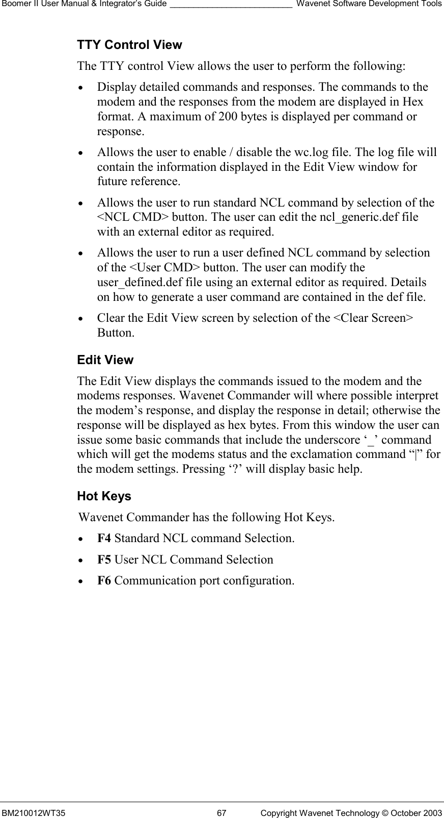 Boomer II User Manual &amp; Integrator’s Guide __________________________ Wavenet Software Development Tools BM210012WT35  67  Copyright Wavenet Technology © October 2003 TTY Control View The TTY control View allows the user to perform the following: •  Display detailed commands and responses. The commands to the modem and the responses from the modem are displayed in Hex format. A maximum of 200 bytes is displayed per command or response. •  Allows the user to enable / disable the wc.log file. The log file will contain the information displayed in the Edit View window for future reference. •  Allows the user to run standard NCL command by selection of the &lt;NCL CMD&gt; button. The user can edit the ncl_generic.def file with an external editor as required. •  Allows the user to run a user defined NCL command by selection of the &lt;User CMD&gt; button. The user can modify the user_defined.def file using an external editor as required. Details on how to generate a user command are contained in the def file. •  Clear the Edit View screen by selection of the &lt;Clear Screen&gt; Button. Edit View The Edit View displays the commands issued to the modem and the modems responses. Wavenet Commander will where possible interpret the modem’s response, and display the response in detail; otherwise the response will be displayed as hex bytes. From this window the user can issue some basic commands that include the underscore ‘_’ command which will get the modems status and the exclamation command “|” for the modem settings. Pressing ‘?’ will display basic help. Hot Keys Wavenet Commander has the following Hot Keys. •  F4 Standard NCL command Selection. •  F5 User NCL Command Selection •  F6 Communication port configuration.  