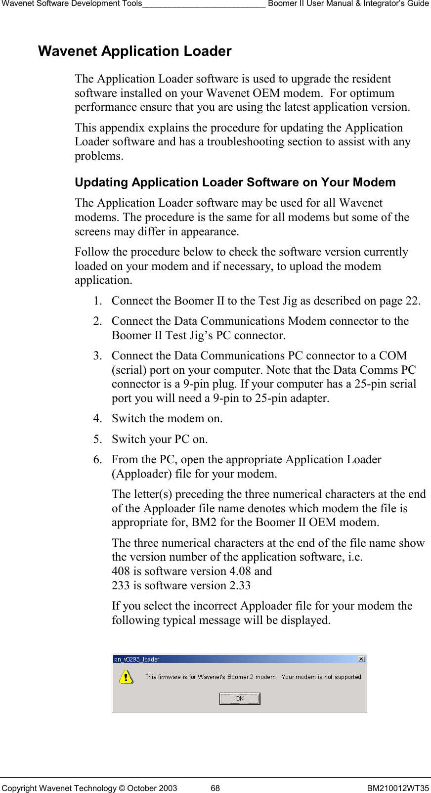 Wavenet Software Development Tools___________________________ Boomer II User Manual &amp; Integrator’s Guide Copyright Wavenet Technology © October 2003  68  BM210012WT35 Wavenet Application Loader The Application Loader software is used to upgrade the resident software installed on your Wavenet OEM modem.  For optimum performance ensure that you are using the latest application version. This appendix explains the procedure for updating the Application Loader software and has a troubleshooting section to assist with any problems.  Updating Application Loader Software on Your Modem The Application Loader software may be used for all Wavenet modems. The procedure is the same for all modems but some of the screens may differ in appearance. Follow the procedure below to check the software version currently loaded on your modem and if necessary, to upload the modem application. 1.  Connect the Boomer II to the Test Jig as described on page 22. 2.  Connect the Data Communications Modem connector to the Boomer II Test Jig’s PC connector. 3.  Connect the Data Communications PC connector to a COM (serial) port on your computer. Note that the Data Comms PC connector is a 9-pin plug. If your computer has a 25-pin serial port you will need a 9-pin to 25-pin adapter. 4.  Switch the modem on. 5.  Switch your PC on. 6.  From the PC, open the appropriate Application Loader (Apploader) file for your modem.  The letter(s) preceding the three numerical characters at the end of the Apploader file name denotes which modem the file is appropriate for, BM2 for the Boomer II OEM modem. The three numerical characters at the end of the file name show the version number of the application software, i.e.  408 is software version 4.08 and  233 is software version 2.33 If you select the incorrect Apploader file for your modem the following typical message will be displayed.    