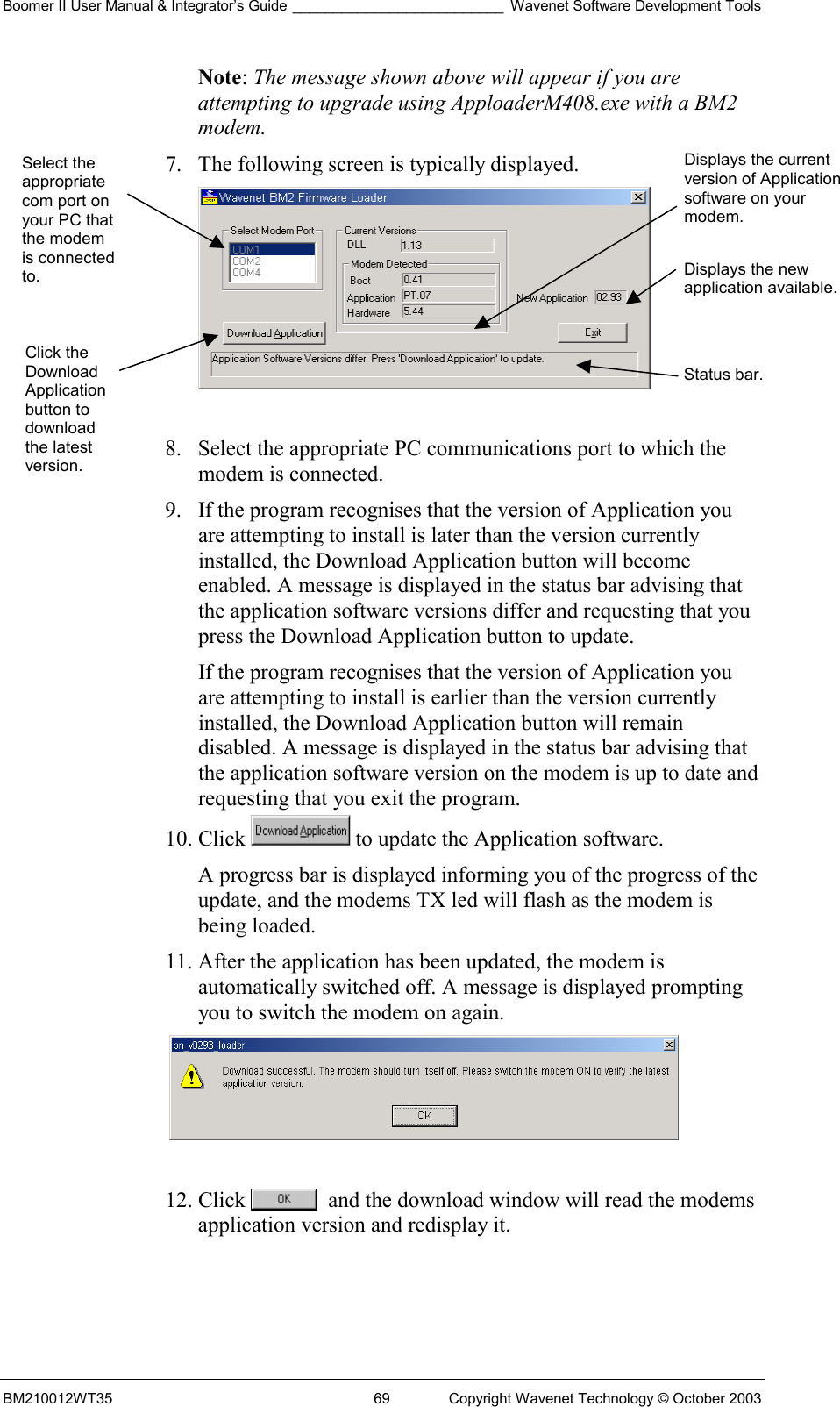 Boomer II User Manual &amp; Integrator’s Guide __________________________ Wavenet Software Development Tools BM210012WT35  69  Copyright Wavenet Technology © October 2003 Note: The message shown above will appear if you are attempting to upgrade using ApploaderM408.exe with a BM2 modem. 7.  The following screen is typically displayed.   8.  Select the appropriate PC communications port to which the modem is connected. 9.  If the program recognises that the version of Application you are attempting to install is later than the version currently installed, the Download Application button will become enabled. A message is displayed in the status bar advising that the application software versions differ and requesting that you press the Download Application button to update. If the program recognises that the version of Application you are attempting to install is earlier than the version currently installed, the Download Application button will remain disabled. A message is displayed in the status bar advising that the application software version on the modem is up to date and requesting that you exit the program. 10. Click   to update the Application software. A progress bar is displayed informing you of the progress of the update, and the modems TX led will flash as the modem is being loaded. 11. After the application has been updated, the modem is automatically switched off. A message is displayed prompting you to switch the modem on again.   12. Click    and the download window will read the modems application version and redisplay it.  Select the appropriate com port on your PC that the modem is connected to. Click the Download Application button to download the latest version. Displays the current version of Application software on your modem.Displays the new application available.Status bar. 