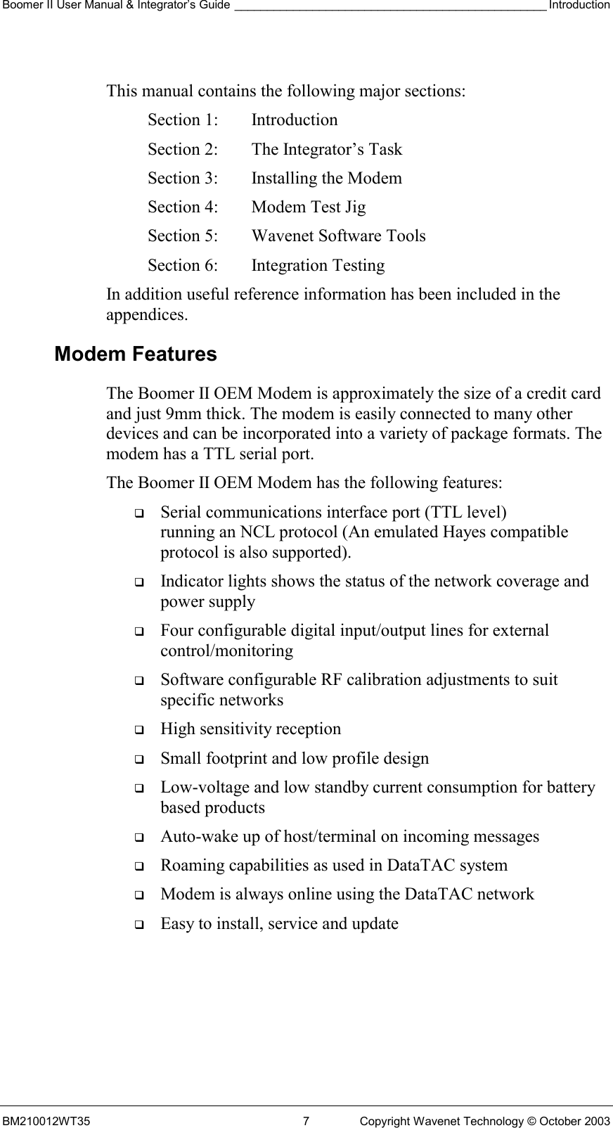 Boomer II User Manual &amp; Integrator’s Guide ________________________________________________ Introduction BM210012WT35  7  Copyright Wavenet Technology © October 2003  This manual contains the following major sections: Section 1:  Introduction Section 2:  The Integrator’s Task Section 3:  Installing the Modem Section 4:  Modem Test Jig Section 5:  Wavenet Software Tools Section 6:  Integration Testing In addition useful reference information has been included in the appendices. Modem Features The Boomer II OEM Modem is approximately the size of a credit card and just 9mm thick. The modem is easily connected to many other devices and can be incorporated into a variety of package formats. The modem has a TTL serial port. The Boomer II OEM Modem has the following features:   Serial communications interface port (TTL level)  running an NCL protocol (An emulated Hayes compatible protocol is also supported).   Indicator lights shows the status of the network coverage and power supply   Four configurable digital input/output lines for external control/monitoring   Software configurable RF calibration adjustments to suit specific networks   High sensitivity reception   Small footprint and low profile design    Low-voltage and low standby current consumption for battery based products   Auto-wake up of host/terminal on incoming messages   Roaming capabilities as used in DataTAC system   Modem is always online using the DataTAC network   Easy to install, service and update  