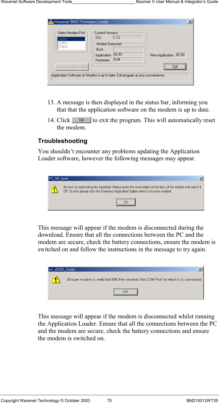 Wavenet Software Development Tools___________________________ Boomer II User Manual &amp; Integrator’s Guide Copyright Wavenet Technology © October 2003  70  BM210012WT35   13. A message is then displayed in the status bar, informing you that that the application software on the modem is up to date. 14. Click   to exit the program. This will automatically reset the modem. Troubleshooting You shouldn’t encounter any problems updating the Application Loader software, however the following messages may appear.    This message will appear if the modem is disconnected during the download. Ensure that all the connections between the PC and the modem are secure, check the battery connections, ensure the modem is switched on and follow the instructions in the message to try again.    This message will appear if the modem is disconnected whilst running the Application Loader. Ensure that all the connections between the PC and the modem are secure, check the battery connections and ensure the modem is switched on.  